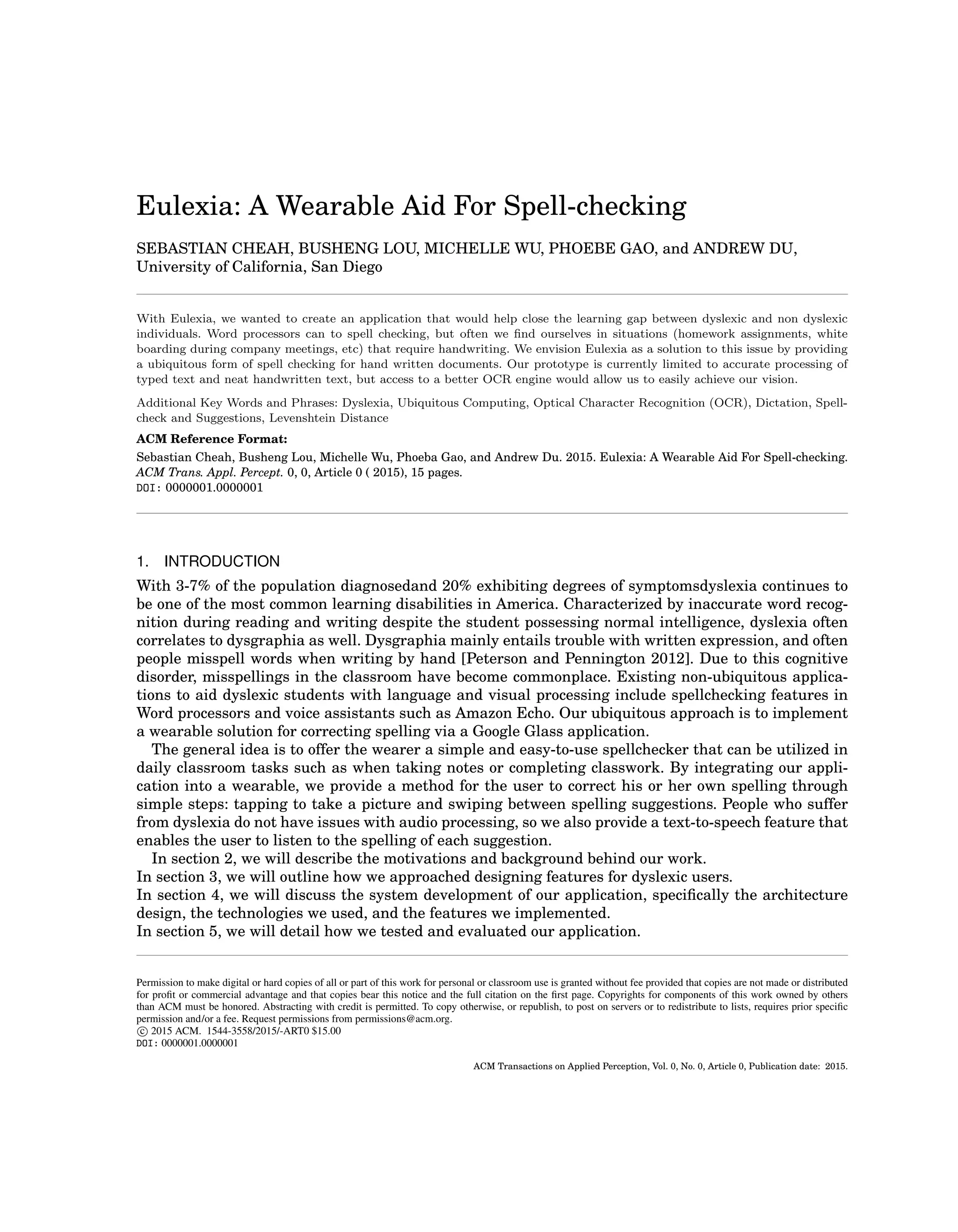 Eulexia: A Wearable Aid For Spell-checking
SEBASTIAN CHEAH, BUSHENG LOU, MICHELLE WU, PHOEBE GAO, and ANDREW DU,
University of California, San Diego
With Eulexia, we wanted to create an application that would help close the learning gap between dyslexic and non dyslexic
individuals. Word processors can to spell checking, but often we ﬁnd ourselves in situations (homework assignments, white
boarding during company meetings, etc) that require handwriting. We envision Eulexia as a solution to this issue by providing
a ubiquitous form of spell checking for hand written documents. Our prototype is currently limited to accurate processing of
typed text and neat handwritten text, but access to a better OCR engine would allow us to easily achieve our vision.
Additional Key Words and Phrases: Dyslexia, Ubiquitous Computing, Optical Character Recognition (OCR), Dictation, Spell-
check and Suggestions, Levenshtein Distance
ACM Reference Format:
Sebastian Cheah, Busheng Lou, Michelle Wu, Phoeba Gao, and Andrew Du. 2015. Eulexia: A Wearable Aid For Spell-checking.
ACM Trans. Appl. Percept. 0, 0, Article 0 ( 2015), 15 pages.
DOI: 0000001.0000001
1. INTRODUCTION
With 3-7% of the population diagnosedand 20% exhibiting degrees of symptomsdyslexia continues to
be one of the most common learning disabilities in America. Characterized by inaccurate word recog-
nition during reading and writing despite the student possessing normal intelligence, dyslexia often
correlates to dysgraphia as well. Dysgraphia mainly entails trouble with written expression, and often
people misspell words when writing by hand [Peterson and Pennington 2012]. Due to this cognitive
disorder, misspellings in the classroom have become commonplace. Existing non-ubiquitous applica-
tions to aid dyslexic students with language and visual processing include spellchecking features in
Word processors and voice assistants such as Amazon Echo. Our ubiquitous approach is to implement
a wearable solution for correcting spelling via a Google Glass application.
The general idea is to offer the wearer a simple and easy-to-use spellchecker that can be utilized in
daily classroom tasks such as when taking notes or completing classwork. By integrating our appli-
cation into a wearable, we provide a method for the user to correct his or her own spelling through
simple steps: tapping to take a picture and swiping between spelling suggestions. People who suffer
from dyslexia do not have issues with audio processing, so we also provide a text-to-speech feature that
enables the user to listen to the spelling of each suggestion.
In section 2, we will describe the motivations and background behind our work.
In section 3, we will outline how we approached designing features for dyslexic users.
In section 4, we will discuss the system development of our application, speciﬁcally the architecture
design, the technologies we used, and the features we implemented.
In section 5, we will detail how we tested and evaluated our application.
Permission to make digital or hard copies of all or part of this work for personal or classroom use is granted without fee provided that copies are not made or distributed
for proﬁt or commercial advantage and that copies bear this notice and the full citation on the ﬁrst page. Copyrights for components of this work owned by others
than ACM must be honored. Abstracting with credit is permitted. To copy otherwise, or republish, to post on servers or to redistribute to lists, requires prior speciﬁc
permission and/or a fee. Request permissions from permissions@acm.org.
c 2015 ACM. 1544-3558/2015/-ART0 $15.00
DOI: 0000001.0000001
ACM Transactions on Applied Perception, Vol. 0, No. 0, Article 0, Publication date: 2015.
 