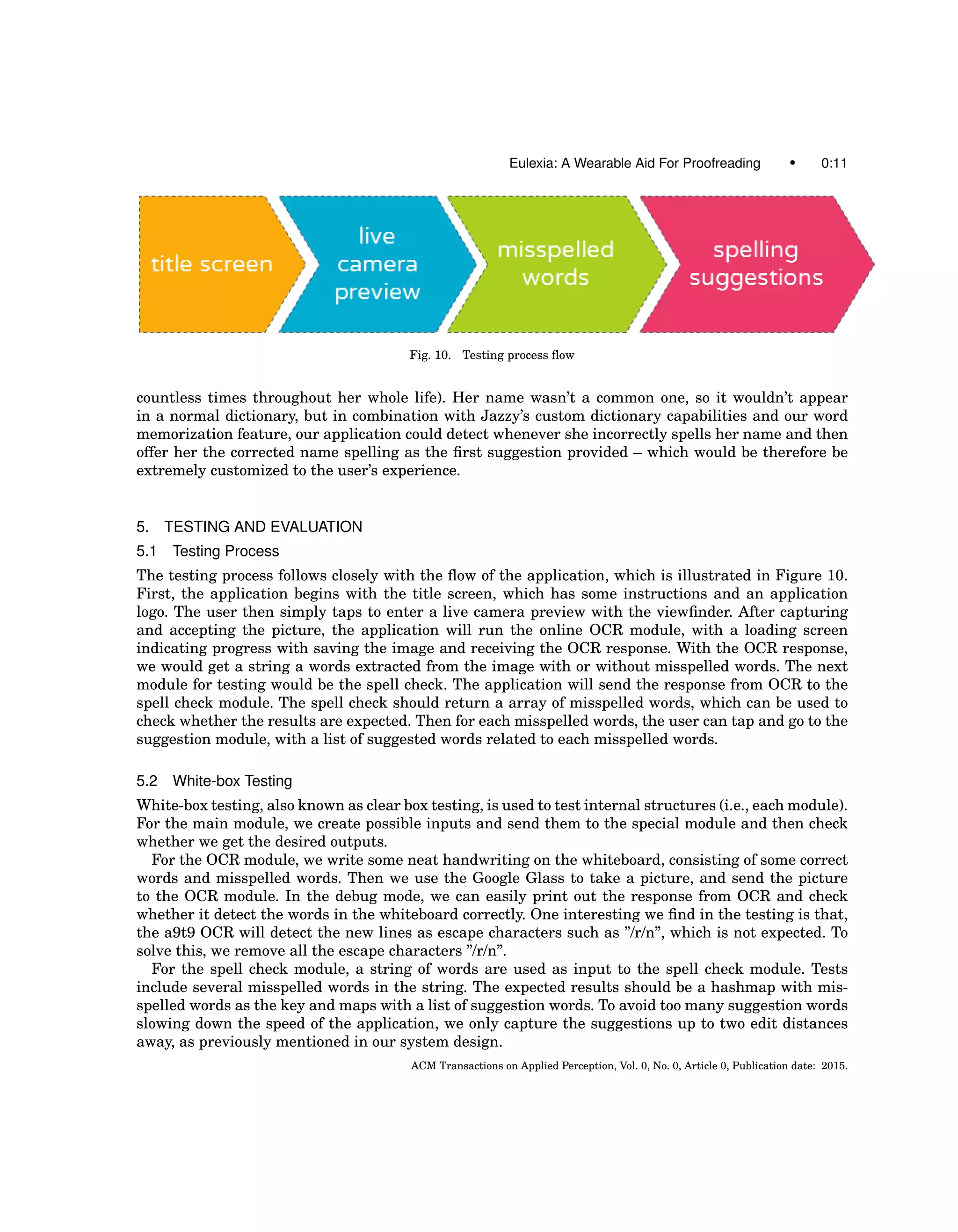 Eulexia: A Wearable Aid For Proofreading • 0:11
Fig. 10. Testing process ﬂow
countless times throughout her whole life). Her name wasn’t a common one, so it wouldn’t appear
in a normal dictionary, but in combination with Jazzy’s custom dictionary capabilities and our word
memorization feature, our application could detect whenever she incorrectly spells her name and then
offer her the corrected name spelling as the ﬁrst suggestion provided – which would be therefore be
extremely customized to the user’s experience.
5. TESTING AND EVALUATION
5.1 Testing Process
The testing process follows closely with the ﬂow of the application, which is illustrated in Figure 10.
First, the application begins with the title screen, which has some instructions and an application
logo. The user then simply taps to enter a live camera preview with the viewﬁnder. After capturing
and accepting the picture, the application will run the online OCR module, with a loading screen
indicating progress with saving the image and receiving the OCR response. With the OCR response,
we would get a string a words extracted from the image with or without misspelled words. The next
module for testing would be the spell check. The application will send the response from OCR to the
spell check module. The spell check should return a array of misspelled words, which can be used to
check whether the results are expected. Then for each misspelled words, the user can tap and go to the
suggestion module, with a list of suggested words related to each misspelled words.
5.2 White-box Testing
White-box testing, also known as clear box testing, is used to test internal structures (i.e., each module).
For the main module, we create possible inputs and send them to the special module and then check
whether we get the desired outputs.
For the OCR module, we write some neat handwriting on the whiteboard, consisting of some correct
words and misspelled words. Then we use the Google Glass to take a picture, and send the picture
to the OCR module. In the debug mode, we can easily print out the response from OCR and check
whether it detect the words in the whiteboard correctly. One interesting we ﬁnd in the testing is that,
the a9t9 OCR will detect the new lines as escape characters such as ”/r/n”, which is not expected. To
solve this, we remove all the escape characters ”/r/n”.
For the spell check module, a string of words are used as input to the spell check module. Tests
include several misspelled words in the string. The expected results should be a hashmap with mis-
spelled words as the key and maps with a list of suggestion words. To avoid too many suggestion words
slowing down the speed of the application, we only capture the suggestions up to two edit distances
away, as previously mentioned in our system design.
ACM Transactions on Applied Perception, Vol. 0, No. 0, Article 0, Publication date: 2015.
 