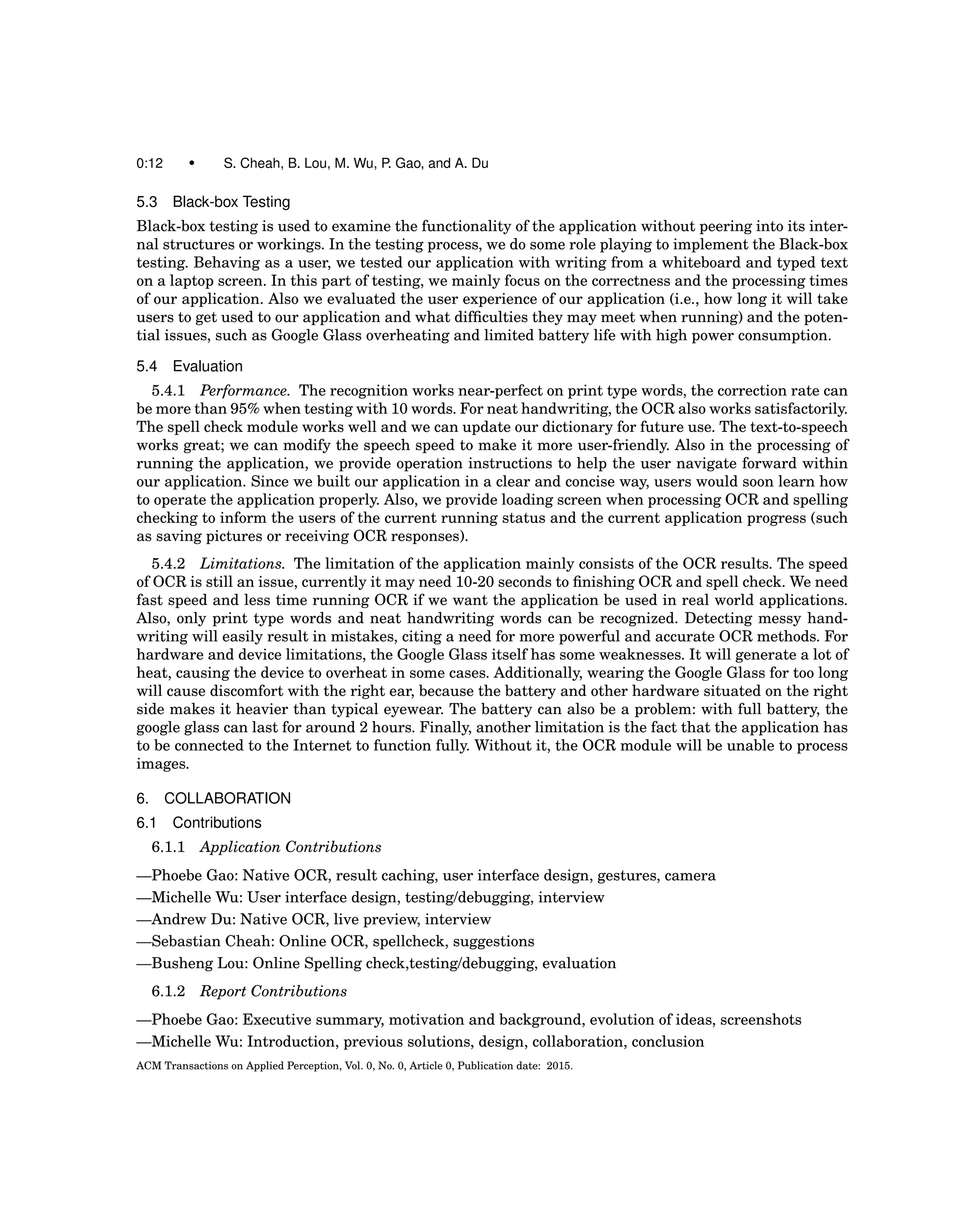 0:12 • S. Cheah, B. Lou, M. Wu, P. Gao, and A. Du
5.3 Black-box Testing
Black-box testing is used to examine the functionality of the application without peering into its inter-
nal structures or workings. In the testing process, we do some role playing to implement the Black-box
testing. Behaving as a user, we tested our application with writing from a whiteboard and typed text
on a laptop screen. In this part of testing, we mainly focus on the correctness and the processing times
of our application. Also we evaluated the user experience of our application (i.e., how long it will take
users to get used to our application and what difﬁculties they may meet when running) and the poten-
tial issues, such as Google Glass overheating and limited battery life with high power consumption.
5.4 Evaluation
5.4.1 Performance. The recognition works near-perfect on print type words, the correction rate can
be more than 95% when testing with 10 words. For neat handwriting, the OCR also works satisfactorily.
The spell check module works well and we can update our dictionary for future use. The text-to-speech
works great; we can modify the speech speed to make it more user-friendly. Also in the processing of
running the application, we provide operation instructions to help the user navigate forward within
our application. Since we built our application in a clear and concise way, users would soon learn how
to operate the application properly. Also, we provide loading screen when processing OCR and spelling
checking to inform the users of the current running status and the current application progress (such
as saving pictures or receiving OCR responses).
5.4.2 Limitations. The limitation of the application mainly consists of the OCR results. The speed
of OCR is still an issue, currently it may need 10-20 seconds to ﬁnishing OCR and spell check. We need
fast speed and less time running OCR if we want the application be used in real world applications.
Also, only print type words and neat handwriting words can be recognized. Detecting messy hand-
writing will easily result in mistakes, citing a need for more powerful and accurate OCR methods. For
hardware and device limitations, the Google Glass itself has some weaknesses. It will generate a lot of
heat, causing the device to overheat in some cases. Additionally, wearing the Google Glass for too long
will cause discomfort with the right ear, because the battery and other hardware situated on the right
side makes it heavier than typical eyewear. The battery can also be a problem: with full battery, the
google glass can last for around 2 hours. Finally, another limitation is the fact that the application has
to be connected to the Internet to function fully. Without it, the OCR module will be unable to process
images.
6. COLLABORATION
6.1 Contributions
6.1.1 Application Contributions
—Phoebe Gao: Native OCR, result caching, user interface design, gestures, camera
—Michelle Wu: User interface design, testing/debugging, interview
—Andrew Du: Native OCR, live preview, interview
—Sebastian Cheah: Online OCR, spellcheck, suggestions
—Busheng Lou: Online Spelling check,testing/debugging, evaluation
6.1.2 Report Contributions
—Phoebe Gao: Executive summary, motivation and background, evolution of ideas, screenshots
—Michelle Wu: Introduction, previous solutions, design, collaboration, conclusion
ACM Transactions on Applied Perception, Vol. 0, No. 0, Article 0, Publication date: 2015.
 
