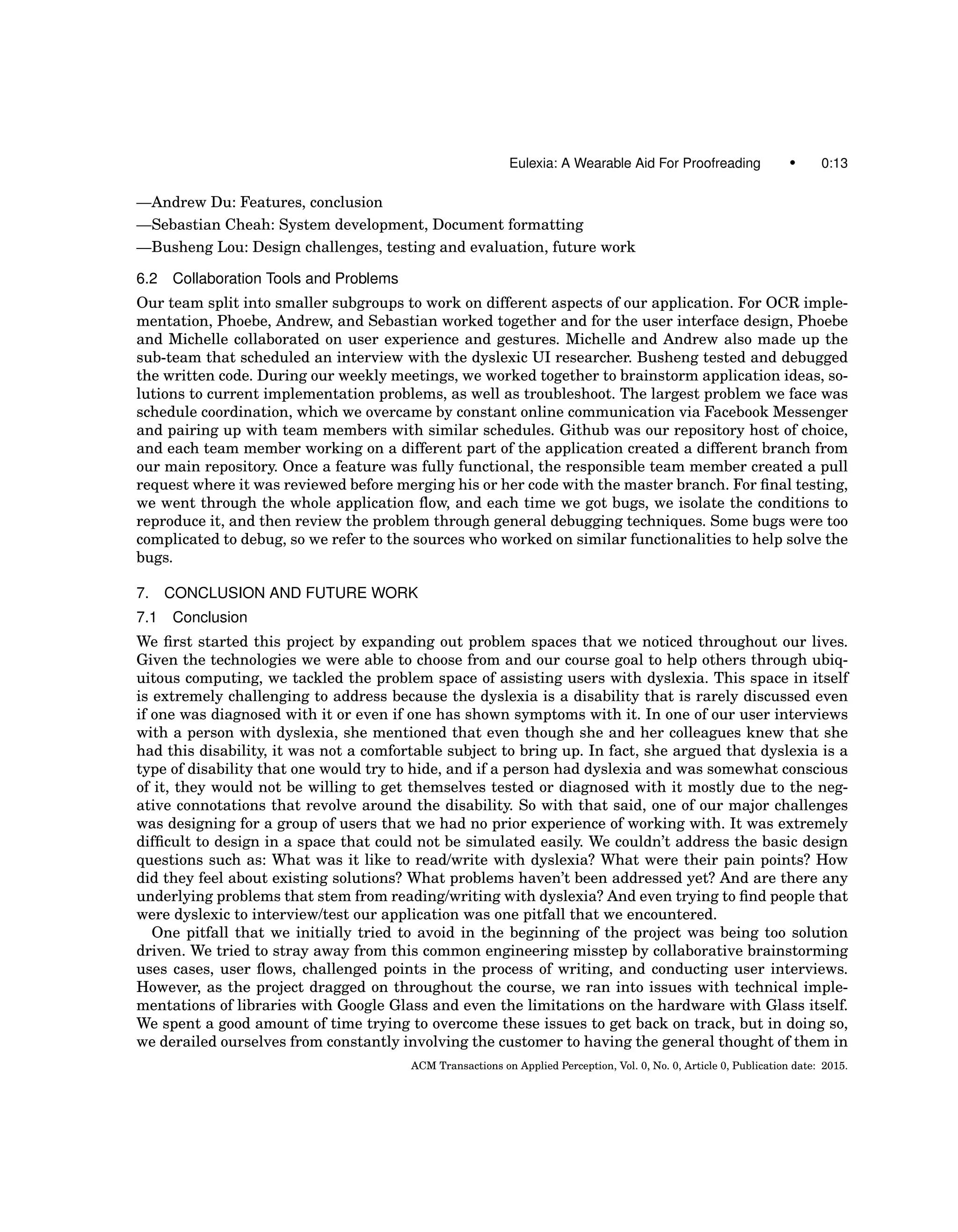 Eulexia: A Wearable Aid For Proofreading • 0:13
—Andrew Du: Features, conclusion
—Sebastian Cheah: System development, Document formatting
—Busheng Lou: Design challenges, testing and evaluation, future work
6.2 Collaboration Tools and Problems
Our team split into smaller subgroups to work on different aspects of our application. For OCR imple-
mentation, Phoebe, Andrew, and Sebastian worked together and for the user interface design, Phoebe
and Michelle collaborated on user experience and gestures. Michelle and Andrew also made up the
sub-team that scheduled an interview with the dyslexic UI researcher. Busheng tested and debugged
the written code. During our weekly meetings, we worked together to brainstorm application ideas, so-
lutions to current implementation problems, as well as troubleshoot. The largest problem we face was
schedule coordination, which we overcame by constant online communication via Facebook Messenger
and pairing up with team members with similar schedules. Github was our repository host of choice,
and each team member working on a different part of the application created a different branch from
our main repository. Once a feature was fully functional, the responsible team member created a pull
request where it was reviewed before merging his or her code with the master branch. For ﬁnal testing,
we went through the whole application ﬂow, and each time we got bugs, we isolate the conditions to
reproduce it, and then review the problem through general debugging techniques. Some bugs were too
complicated to debug, so we refer to the sources who worked on similar functionalities to help solve the
bugs.
7. CONCLUSION AND FUTURE WORK
7.1 Conclusion
We ﬁrst started this project by expanding out problem spaces that we noticed throughout our lives.
Given the technologies we were able to choose from and our course goal to help others through ubiq-
uitous computing, we tackled the problem space of assisting users with dyslexia. This space in itself
is extremely challenging to address because the dyslexia is a disability that is rarely discussed even
if one was diagnosed with it or even if one has shown symptoms with it. In one of our user interviews
with a person with dyslexia, she mentioned that even though she and her colleagues knew that she
had this disability, it was not a comfortable subject to bring up. In fact, she argued that dyslexia is a
type of disability that one would try to hide, and if a person had dyslexia and was somewhat conscious
of it, they would not be willing to get themselves tested or diagnosed with it mostly due to the neg-
ative connotations that revolve around the disability. So with that said, one of our major challenges
was designing for a group of users that we had no prior experience of working with. It was extremely
difﬁcult to design in a space that could not be simulated easily. We couldn’t address the basic design
questions such as: What was it like to read/write with dyslexia? What were their pain points? How
did they feel about existing solutions? What problems haven’t been addressed yet? And are there any
underlying problems that stem from reading/writing with dyslexia? And even trying to ﬁnd people that
were dyslexic to interview/test our application was one pitfall that we encountered.
One pitfall that we initially tried to avoid in the beginning of the project was being too solution
driven. We tried to stray away from this common engineering misstep by collaborative brainstorming
uses cases, user ﬂows, challenged points in the process of writing, and conducting user interviews.
However, as the project dragged on throughout the course, we ran into issues with technical imple-
mentations of libraries with Google Glass and even the limitations on the hardware with Glass itself.
We spent a good amount of time trying to overcome these issues to get back on track, but in doing so,
we derailed ourselves from constantly involving the customer to having the general thought of them in
ACM Transactions on Applied Perception, Vol. 0, No. 0, Article 0, Publication date: 2015.
 