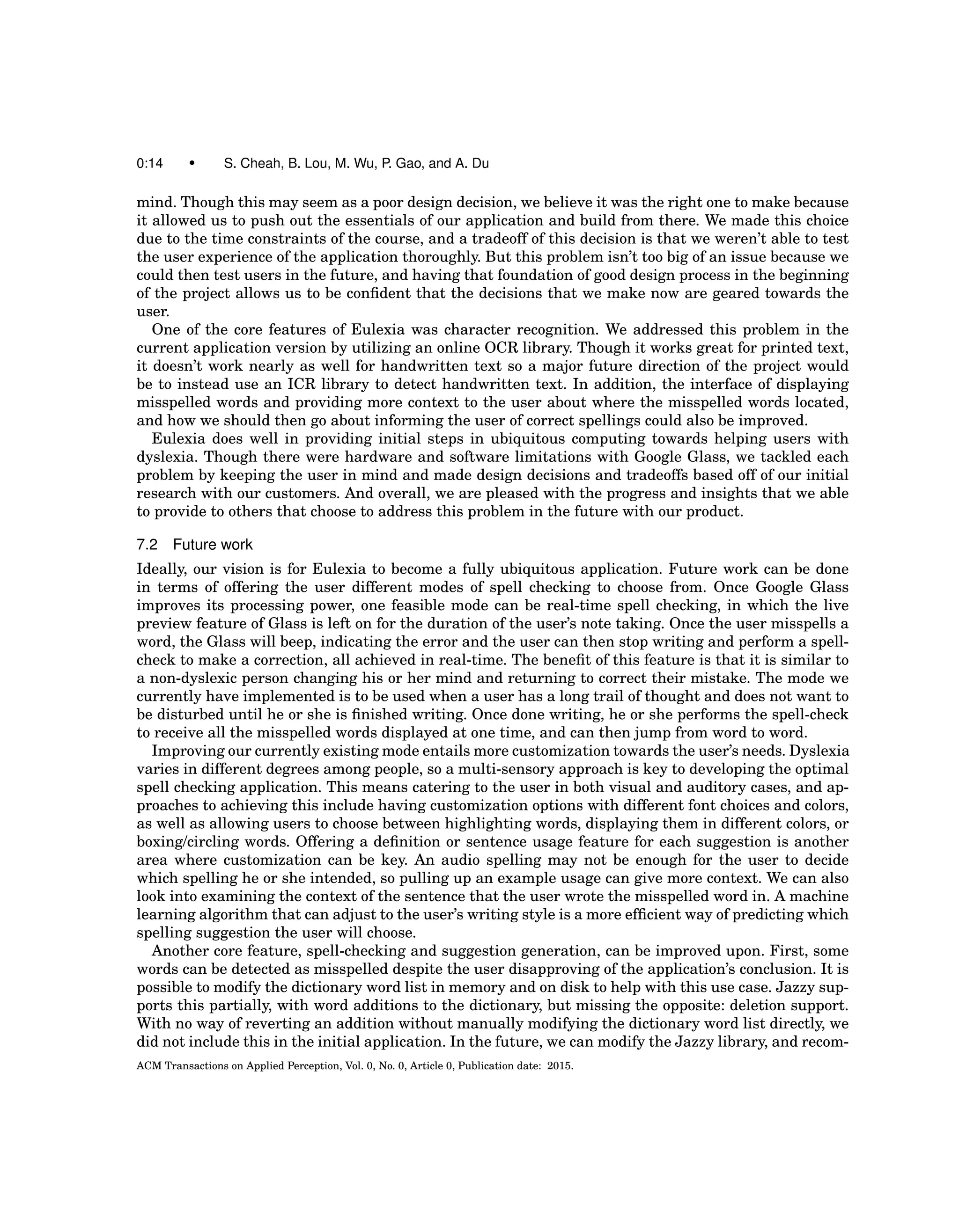 0:14 • S. Cheah, B. Lou, M. Wu, P. Gao, and A. Du
mind. Though this may seem as a poor design decision, we believe it was the right one to make because
it allowed us to push out the essentials of our application and build from there. We made this choice
due to the time constraints of the course, and a tradeoff of this decision is that we weren’t able to test
the user experience of the application thoroughly. But this problem isn’t too big of an issue because we
could then test users in the future, and having that foundation of good design process in the beginning
of the project allows us to be conﬁdent that the decisions that we make now are geared towards the
user.
One of the core features of Eulexia was character recognition. We addressed this problem in the
current application version by utilizing an online OCR library. Though it works great for printed text,
it doesn’t work nearly as well for handwritten text so a major future direction of the project would
be to instead use an ICR library to detect handwritten text. In addition, the interface of displaying
misspelled words and providing more context to the user about where the misspelled words located,
and how we should then go about informing the user of correct spellings could also be improved.
Eulexia does well in providing initial steps in ubiquitous computing towards helping users with
dyslexia. Though there were hardware and software limitations with Google Glass, we tackled each
problem by keeping the user in mind and made design decisions and tradeoffs based off of our initial
research with our customers. And overall, we are pleased with the progress and insights that we able
to provide to others that choose to address this problem in the future with our product.
7.2 Future work
Ideally, our vision is for Eulexia to become a fully ubiquitous application. Future work can be done
in terms of offering the user different modes of spell checking to choose from. Once Google Glass
improves its processing power, one feasible mode can be real-time spell checking, in which the live
preview feature of Glass is left on for the duration of the user’s note taking. Once the user misspells a
word, the Glass will beep, indicating the error and the user can then stop writing and perform a spell-
check to make a correction, all achieved in real-time. The beneﬁt of this feature is that it is similar to
a non-dyslexic person changing his or her mind and returning to correct their mistake. The mode we
currently have implemented is to be used when a user has a long trail of thought and does not want to
be disturbed until he or she is ﬁnished writing. Once done writing, he or she performs the spell-check
to receive all the misspelled words displayed at one time, and can then jump from word to word.
Improving our currently existing mode entails more customization towards the user’s needs. Dyslexia
varies in different degrees among people, so a multi-sensory approach is key to developing the optimal
spell checking application. This means catering to the user in both visual and auditory cases, and ap-
proaches to achieving this include having customization options with different font choices and colors,
as well as allowing users to choose between highlighting words, displaying them in different colors, or
boxing/circling words. Offering a deﬁnition or sentence usage feature for each suggestion is another
area where customization can be key. An audio spelling may not be enough for the user to decide
which spelling he or she intended, so pulling up an example usage can give more context. We can also
look into examining the context of the sentence that the user wrote the misspelled word in. A machine
learning algorithm that can adjust to the user’s writing style is a more efﬁcient way of predicting which
spelling suggestion the user will choose.
Another core feature, spell-checking and suggestion generation, can be improved upon. First, some
words can be detected as misspelled despite the user disapproving of the application’s conclusion. It is
possible to modify the dictionary word list in memory and on disk to help with this use case. Jazzy sup-
ports this partially, with word additions to the dictionary, but missing the opposite: deletion support.
With no way of reverting an addition without manually modifying the dictionary word list directly, we
did not include this in the initial application. In the future, we can modify the Jazzy library, and recom-
ACM Transactions on Applied Perception, Vol. 0, No. 0, Article 0, Publication date: 2015.
 