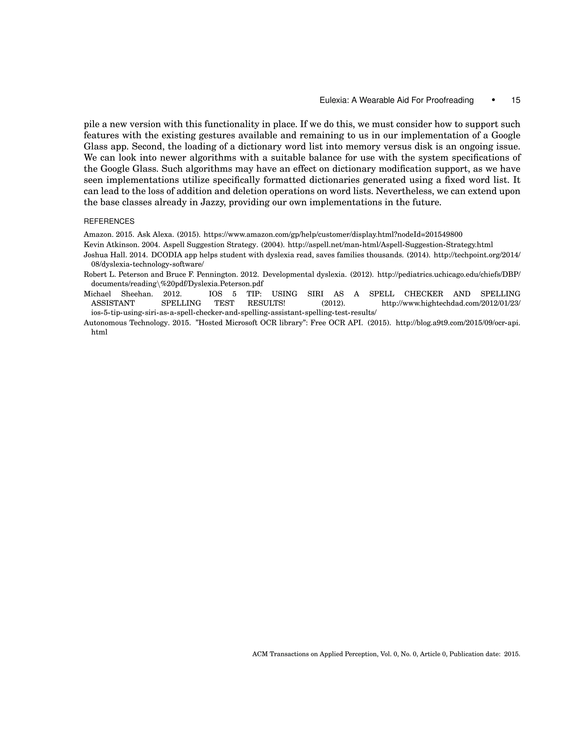 Eulexia: A Wearable Aid For Proofreading • 15
pile a new version with this functionality in place. If we do this, we must consider how to support such
features with the existing gestures available and remaining to us in our implementation of a Google
Glass app. Second, the loading of a dictionary word list into memory versus disk is an ongoing issue.
We can look into newer algorithms with a suitable balance for use with the system speciﬁcations of
the Google Glass. Such algorithms may have an effect on dictionary modiﬁcation support, as we have
seen implementations utilize speciﬁcally formatted dictionaries generated using a ﬁxed word list. It
can lead to the loss of addition and deletion operations on word lists. Nevertheless, we can extend upon
the base classes already in Jazzy, providing our own implementations in the future.
REFERENCES
Amazon. 2015. Ask Alexa. (2015). https://www.amazon.com/gp/help/customer/display.html?nodeId=201549800
Kevin Atkinson. 2004. Aspell Suggestion Strategy. (2004). http://aspell.net/man-html/Aspell-Suggestion-Strategy.html
Joshua Hall. 2014. DCODIA app helps student with dyslexia read, saves families thousands. (2014). http://techpoint.org/2014/
08/dyslexia-technology-software/
Robert L. Peterson and Bruce F. Pennington. 2012. Developmental dyslexia. (2012). http://pediatrics.uchicago.edu/chiefs/DBP/
documents/reading%20pdf/Dyslexia.Peterson.pdf
Michael Sheehan. 2012. IOS 5 TIP: USING SIRI AS A SPELL CHECKER AND SPELLING
ASSISTANT SPELLING TEST RESULTS! (2012). http://www.hightechdad.com/2012/01/23/
ios-5-tip-using-siri-as-a-spell-checker-and-spelling-assistant-spelling-test-results/
Autonomous Technology. 2015. ”Hosted Microsoft OCR library”: Free OCR API. (2015). http://blog.a9t9.com/2015/09/ocr-api.
html
ACM Transactions on Applied Perception, Vol. 0, No. 0, Article 0, Publication date: 2015.
 
