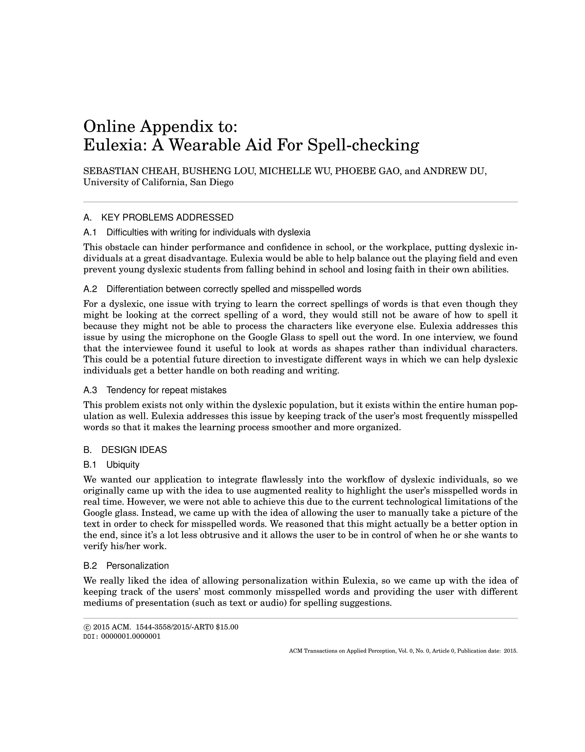 Online Appendix to:
Eulexia: A Wearable Aid For Spell-checking
SEBASTIAN CHEAH, BUSHENG LOU, MICHELLE WU, PHOEBE GAO, and ANDREW DU,
University of California, San Diego
A. KEY PROBLEMS ADDRESSED
A.1 Difﬁculties with writing for individuals with dyslexia
This obstacle can hinder performance and conﬁdence in school, or the workplace, putting dyslexic in-
dividuals at a great disadvantage. Eulexia would be able to help balance out the playing ﬁeld and even
prevent young dyslexic students from falling behind in school and losing faith in their own abilities.
A.2 Differentiation between correctly spelled and misspelled words
For a dyslexic, one issue with trying to learn the correct spellings of words is that even though they
might be looking at the correct spelling of a word, they would still not be aware of how to spell it
because they might not be able to process the characters like everyone else. Eulexia addresses this
issue by using the microphone on the Google Glass to spell out the word. In one interview, we found
that the interviewee found it useful to look at words as shapes rather than individual characters.
This could be a potential future direction to investigate different ways in which we can help dyslexic
individuals get a better handle on both reading and writing.
A.3 Tendency for repeat mistakes
This problem exists not only within the dyslexic population, but it exists within the entire human pop-
ulation as well. Eulexia addresses this issue by keeping track of the user’s most frequently misspelled
words so that it makes the learning process smoother and more organized.
B. DESIGN IDEAS
B.1 Ubiquity
We wanted our application to integrate ﬂawlessly into the workﬂow of dyslexic individuals, so we
originally came up with the idea to use augmented reality to highlight the user’s misspelled words in
real time. However, we were not able to achieve this due to the current technological limitations of the
Google glass. Instead, we came up with the idea of allowing the user to manually take a picture of the
text in order to check for misspelled words. We reasoned that this might actually be a better option in
the end, since it’s a lot less obtrusive and it allows the user to be in control of when he or she wants to
verify his/her work.
B.2 Personalization
We really liked the idea of allowing personalization within Eulexia, so we came up with the idea of
keeping track of the users’ most commonly misspelled words and providing the user with different
mediums of presentation (such as text or audio) for spelling suggestions.
c 2015 ACM. 1544-3558/2015/-ART0 $15.00
DOI: 0000001.0000001
ACM Transactions on Applied Perception, Vol. 0, No. 0, Article 0, Publication date: 2015.
 