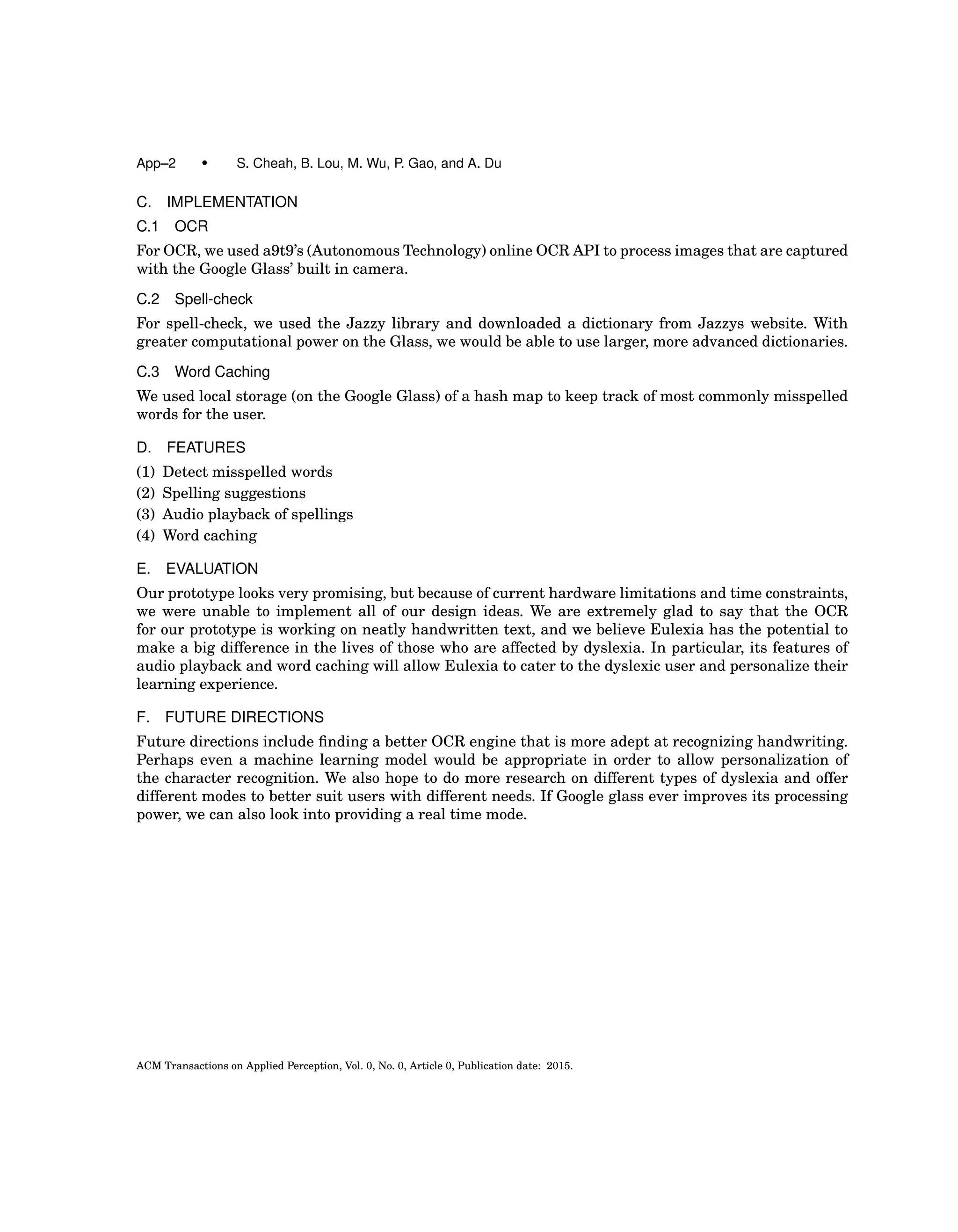 App–2 • S. Cheah, B. Lou, M. Wu, P. Gao, and A. Du
C. IMPLEMENTATION
C.1 OCR
For OCR, we used a9t9’s (Autonomous Technology) online OCR API to process images that are captured
with the Google Glass’ built in camera.
C.2 Spell-check
For spell-check, we used the Jazzy library and downloaded a dictionary from Jazzys website. With
greater computational power on the Glass, we would be able to use larger, more advanced dictionaries.
C.3 Word Caching
We used local storage (on the Google Glass) of a hash map to keep track of most commonly misspelled
words for the user.
D. FEATURES
(1) Detect misspelled words
(2) Spelling suggestions
(3) Audio playback of spellings
(4) Word caching
E. EVALUATION
Our prototype looks very promising, but because of current hardware limitations and time constraints,
we were unable to implement all of our design ideas. We are extremely glad to say that the OCR
for our prototype is working on neatly handwritten text, and we believe Eulexia has the potential to
make a big difference in the lives of those who are affected by dyslexia. In particular, its features of
audio playback and word caching will allow Eulexia to cater to the dyslexic user and personalize their
learning experience.
F. FUTURE DIRECTIONS
Future directions include ﬁnding a better OCR engine that is more adept at recognizing handwriting.
Perhaps even a machine learning model would be appropriate in order to allow personalization of
the character recognition. We also hope to do more research on different types of dyslexia and offer
different modes to better suit users with different needs. If Google glass ever improves its processing
power, we can also look into providing a real time mode.
ACM Transactions on Applied Perception, Vol. 0, No. 0, Article 0, Publication date: 2015.
 