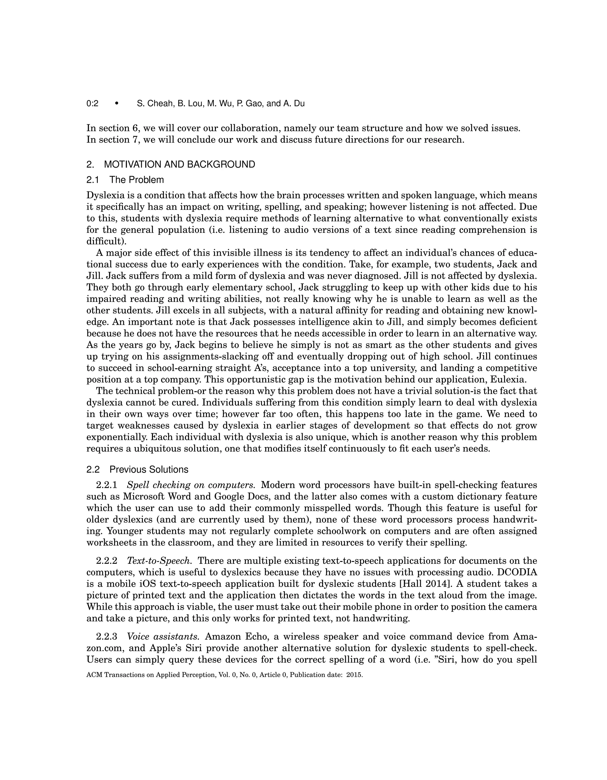 0:2 • S. Cheah, B. Lou, M. Wu, P. Gao, and A. Du
In section 6, we will cover our collaboration, namely our team structure and how we solved issues.
In section 7, we will conclude our work and discuss future directions for our research.
2. MOTIVATION AND BACKGROUND
2.1 The Problem
Dyslexia is a condition that affects how the brain processes written and spoken language, which means
it speciﬁcally has an impact on writing, spelling, and speaking; however listening is not affected. Due
to this, students with dyslexia require methods of learning alternative to what conventionally exists
for the general population (i.e. listening to audio versions of a text since reading comprehension is
difﬁcult).
A major side effect of this invisible illness is its tendency to affect an individual’s chances of educa-
tional success due to early experiences with the condition. Take, for example, two students, Jack and
Jill. Jack suffers from a mild form of dyslexia and was never diagnosed. Jill is not affected by dyslexia.
They both go through early elementary school, Jack struggling to keep up with other kids due to his
impaired reading and writing abilities, not really knowing why he is unable to learn as well as the
other students. Jill excels in all subjects, with a natural afﬁnity for reading and obtaining new knowl-
edge. An important note is that Jack possesses intelligence akin to Jill, and simply becomes deﬁcient
because he does not have the resources that he needs accessible in order to learn in an alternative way.
As the years go by, Jack begins to believe he simply is not as smart as the other students and gives
up trying on his assignments-slacking off and eventually dropping out of high school. Jill continues
to succeed in school-earning straight A’s, acceptance into a top university, and landing a competitive
position at a top company. This opportunistic gap is the motivation behind our application, Eulexia.
The technical problem-or the reason why this problem does not have a trivial solution-is the fact that
dyslexia cannot be cured. Individuals suffering from this condition simply learn to deal with dyslexia
in their own ways over time; however far too often, this happens too late in the game. We need to
target weaknesses caused by dyslexia in earlier stages of development so that effects do not grow
exponentially. Each individual with dyslexia is also unique, which is another reason why this problem
requires a ubiquitous solution, one that modiﬁes itself continuously to ﬁt each user’s needs.
2.2 Previous Solutions
2.2.1 Spell checking on computers. Modern word processors have built-in spell-checking features
such as Microsoft Word and Google Docs, and the latter also comes with a custom dictionary feature
which the user can use to add their commonly misspelled words. Though this feature is useful for
older dyslexics (and are currently used by them), none of these word processors process handwrit-
ing. Younger students may not regularly complete schoolwork on computers and are often assigned
worksheets in the classroom, and they are limited in resources to verify their spelling.
2.2.2 Text-to-Speech. There are multiple existing text-to-speech applications for documents on the
computers, which is useful to dyslexics because they have no issues with processing audio. DCODIA
is a mobile iOS text-to-speech application built for dyslexic students [Hall 2014]. A student takes a
picture of printed text and the application then dictates the words in the text aloud from the image.
While this approach is viable, the user must take out their mobile phone in order to position the camera
and take a picture, and this only works for printed text, not handwriting.
2.2.3 Voice assistants. Amazon Echo, a wireless speaker and voice command device from Ama-
zon.com, and Apple’s Siri provide another alternative solution for dyslexic students to spell-check.
Users can simply query these devices for the correct spelling of a word (i.e. ”Siri, how do you spell
ACM Transactions on Applied Perception, Vol. 0, No. 0, Article 0, Publication date: 2015.
 
