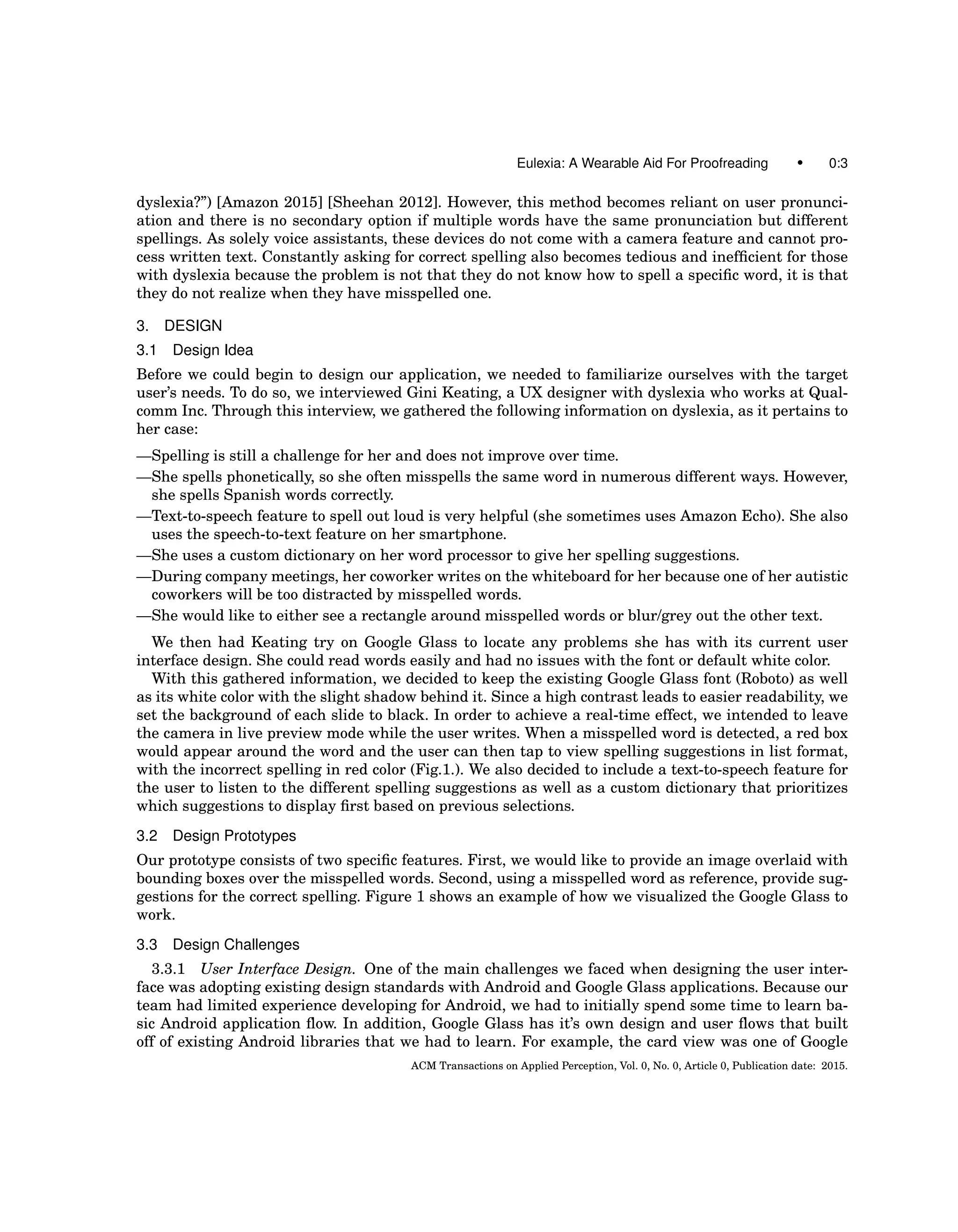 Eulexia: A Wearable Aid For Proofreading • 0:3
dyslexia?”) [Amazon 2015] [Sheehan 2012]. However, this method becomes reliant on user pronunci-
ation and there is no secondary option if multiple words have the same pronunciation but different
spellings. As solely voice assistants, these devices do not come with a camera feature and cannot pro-
cess written text. Constantly asking for correct spelling also becomes tedious and inefﬁcient for those
with dyslexia because the problem is not that they do not know how to spell a speciﬁc word, it is that
they do not realize when they have misspelled one.
3. DESIGN
3.1 Design Idea
Before we could begin to design our application, we needed to familiarize ourselves with the target
user’s needs. To do so, we interviewed Gini Keating, a UX designer with dyslexia who works at Qual-
comm Inc. Through this interview, we gathered the following information on dyslexia, as it pertains to
her case:
—Spelling is still a challenge for her and does not improve over time.
—She spells phonetically, so she often misspells the same word in numerous different ways. However,
she spells Spanish words correctly.
—Text-to-speech feature to spell out loud is very helpful (she sometimes uses Amazon Echo). She also
uses the speech-to-text feature on her smartphone.
—She uses a custom dictionary on her word processor to give her spelling suggestions.
—During company meetings, her coworker writes on the whiteboard for her because one of her autistic
coworkers will be too distracted by misspelled words.
—She would like to either see a rectangle around misspelled words or blur/grey out the other text.
We then had Keating try on Google Glass to locate any problems she has with its current user
interface design. She could read words easily and had no issues with the font or default white color.
With this gathered information, we decided to keep the existing Google Glass font (Roboto) as well
as its white color with the slight shadow behind it. Since a high contrast leads to easier readability, we
set the background of each slide to black. In order to achieve a real-time effect, we intended to leave
the camera in live preview mode while the user writes. When a misspelled word is detected, a red box
would appear around the word and the user can then tap to view spelling suggestions in list format,
with the incorrect spelling in red color (Fig.1.). We also decided to include a text-to-speech feature for
the user to listen to the different spelling suggestions as well as a custom dictionary that prioritizes
which suggestions to display ﬁrst based on previous selections.
3.2 Design Prototypes
Our prototype consists of two speciﬁc features. First, we would like to provide an image overlaid with
bounding boxes over the misspelled words. Second, using a misspelled word as reference, provide sug-
gestions for the correct spelling. Figure 1 shows an example of how we visualized the Google Glass to
work.
3.3 Design Challenges
3.3.1 User Interface Design. One of the main challenges we faced when designing the user inter-
face was adopting existing design standards with Android and Google Glass applications. Because our
team had limited experience developing for Android, we had to initially spend some time to learn ba-
sic Android application ﬂow. In addition, Google Glass has it’s own design and user ﬂows that built
off of existing Android libraries that we had to learn. For example, the card view was one of Google
ACM Transactions on Applied Perception, Vol. 0, No. 0, Article 0, Publication date: 2015.
 