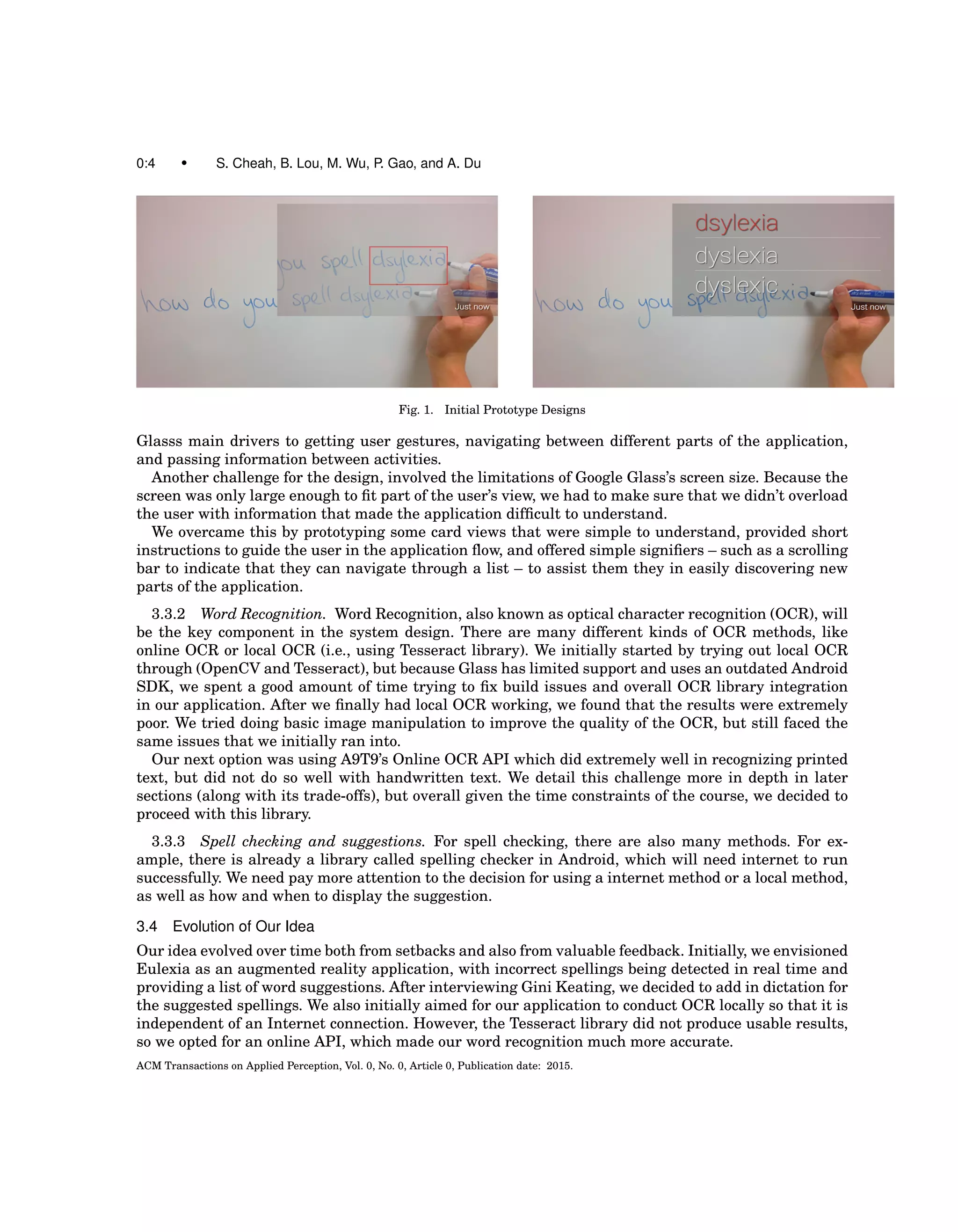 0:4 • S. Cheah, B. Lou, M. Wu, P. Gao, and A. Du
Fig. 1. Initial Prototype Designs
Glasss main drivers to getting user gestures, navigating between different parts of the application,
and passing information between activities.
Another challenge for the design, involved the limitations of Google Glass’s screen size. Because the
screen was only large enough to ﬁt part of the user’s view, we had to make sure that we didn’t overload
the user with information that made the application difﬁcult to understand.
We overcame this by prototyping some card views that were simple to understand, provided short
instructions to guide the user in the application ﬂow, and offered simple signiﬁers – such as a scrolling
bar to indicate that they can navigate through a list – to assist them they in easily discovering new
parts of the application.
3.3.2 Word Recognition. Word Recognition, also known as optical character recognition (OCR), will
be the key component in the system design. There are many different kinds of OCR methods, like
online OCR or local OCR (i.e., using Tesseract library). We initially started by trying out local OCR
through (OpenCV and Tesseract), but because Glass has limited support and uses an outdated Android
SDK, we spent a good amount of time trying to ﬁx build issues and overall OCR library integration
in our application. After we ﬁnally had local OCR working, we found that the results were extremely
poor. We tried doing basic image manipulation to improve the quality of the OCR, but still faced the
same issues that we initially ran into.
Our next option was using A9T9’s Online OCR API which did extremely well in recognizing printed
text, but did not do so well with handwritten text. We detail this challenge more in depth in later
sections (along with its trade-offs), but overall given the time constraints of the course, we decided to
proceed with this library.
3.3.3 Spell checking and suggestions. For spell checking, there are also many methods. For ex-
ample, there is already a library called spelling checker in Android, which will need internet to run
successfully. We need pay more attention to the decision for using a internet method or a local method,
as well as how and when to display the suggestion.
3.4 Evolution of Our Idea
Our idea evolved over time both from setbacks and also from valuable feedback. Initially, we envisioned
Eulexia as an augmented reality application, with incorrect spellings being detected in real time and
providing a list of word suggestions. After interviewing Gini Keating, we decided to add in dictation for
the suggested spellings. We also initially aimed for our application to conduct OCR locally so that it is
independent of an Internet connection. However, the Tesseract library did not produce usable results,
so we opted for an online API, which made our word recognition much more accurate.
ACM Transactions on Applied Perception, Vol. 0, No. 0, Article 0, Publication date: 2015.
 