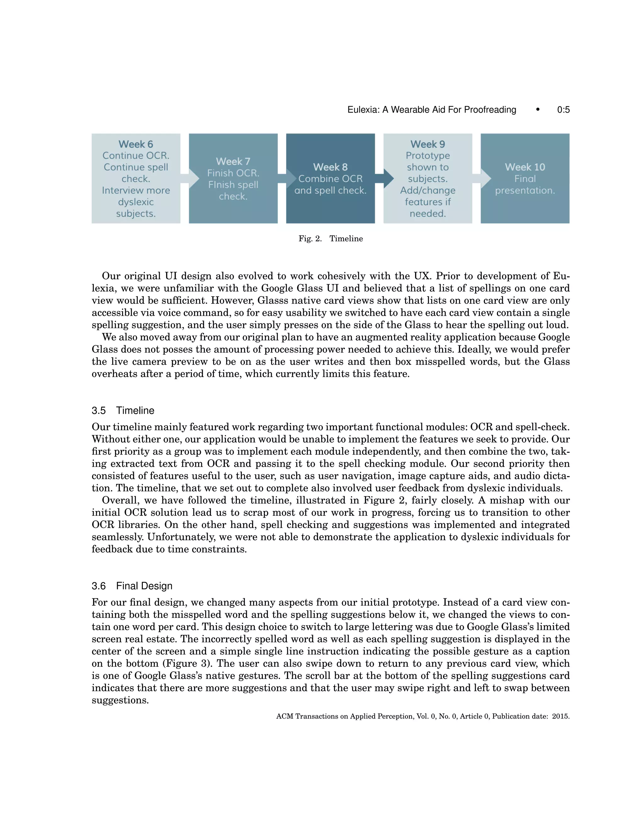 Eulexia: A Wearable Aid For Proofreading • 0:5
Fig. 2. Timeline
Our original UI design also evolved to work cohesively with the UX. Prior to development of Eu-
lexia, we were unfamiliar with the Google Glass UI and believed that a list of spellings on one card
view would be sufﬁcient. However, Glasss native card views show that lists on one card view are only
accessible via voice command, so for easy usability we switched to have each card view contain a single
spelling suggestion, and the user simply presses on the side of the Glass to hear the spelling out loud.
We also moved away from our original plan to have an augmented reality application because Google
Glass does not posses the amount of processing power needed to achieve this. Ideally, we would prefer
the live camera preview to be on as the user writes and then box misspelled words, but the Glass
overheats after a period of time, which currently limits this feature.
3.5 Timeline
Our timeline mainly featured work regarding two important functional modules: OCR and spell-check.
Without either one, our application would be unable to implement the features we seek to provide. Our
ﬁrst priority as a group was to implement each module independently, and then combine the two, tak-
ing extracted text from OCR and passing it to the spell checking module. Our second priority then
consisted of features useful to the user, such as user navigation, image capture aids, and audio dicta-
tion. The timeline, that we set out to complete also involved user feedback from dyslexic individuals.
Overall, we have followed the timeline, illustrated in Figure 2, fairly closely. A mishap with our
initial OCR solution lead us to scrap most of our work in progress, forcing us to transition to other
OCR libraries. On the other hand, spell checking and suggestions was implemented and integrated
seamlessly. Unfortunately, we were not able to demonstrate the application to dyslexic individuals for
feedback due to time constraints.
3.6 Final Design
For our ﬁnal design, we changed many aspects from our initial prototype. Instead of a card view con-
taining both the misspelled word and the spelling suggestions below it, we changed the views to con-
tain one word per card. This design choice to switch to large lettering was due to Google Glass’s limited
screen real estate. The incorrectly spelled word as well as each spelling suggestion is displayed in the
center of the screen and a simple single line instruction indicating the possible gesture as a caption
on the bottom (Figure 3). The user can also swipe down to return to any previous card view, which
is one of Google Glass’s native gestures. The scroll bar at the bottom of the spelling suggestions card
indicates that there are more suggestions and that the user may swipe right and left to swap between
suggestions.
ACM Transactions on Applied Perception, Vol. 0, No. 0, Article 0, Publication date: 2015.
 