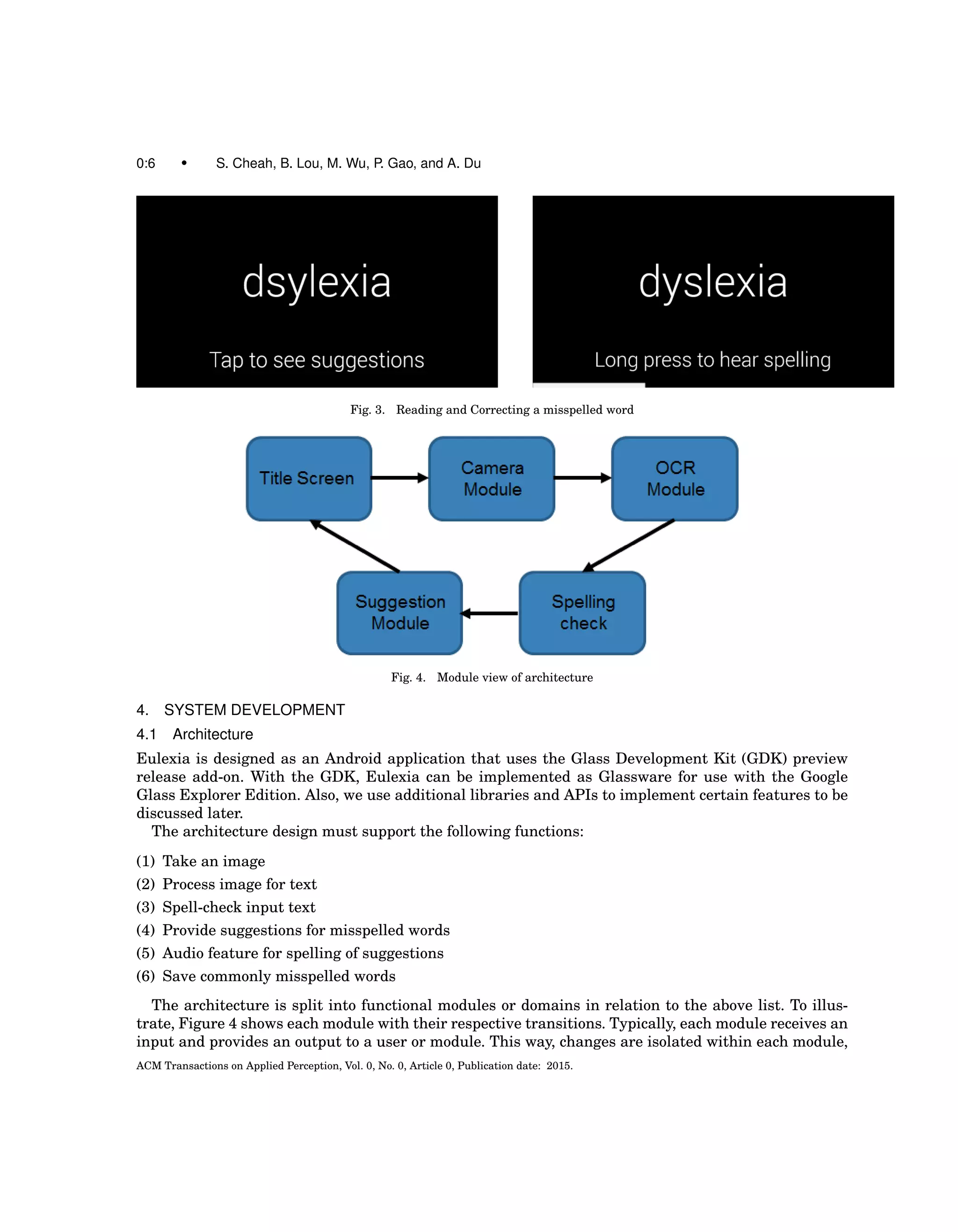 0:6 • S. Cheah, B. Lou, M. Wu, P. Gao, and A. Du
Fig. 3. Reading and Correcting a misspelled word
Fig. 4. Module view of architecture
4. SYSTEM DEVELOPMENT
4.1 Architecture
Eulexia is designed as an Android application that uses the Glass Development Kit (GDK) preview
release add-on. With the GDK, Eulexia can be implemented as Glassware for use with the Google
Glass Explorer Edition. Also, we use additional libraries and APIs to implement certain features to be
discussed later.
The architecture design must support the following functions:
(1) Take an image
(2) Process image for text
(3) Spell-check input text
(4) Provide suggestions for misspelled words
(5) Audio feature for spelling of suggestions
(6) Save commonly misspelled words
The architecture is split into functional modules or domains in relation to the above list. To illus-
trate, Figure 4 shows each module with their respective transitions. Typically, each module receives an
input and provides an output to a user or module. This way, changes are isolated within each module,
ACM Transactions on Applied Perception, Vol. 0, No. 0, Article 0, Publication date: 2015.
 
