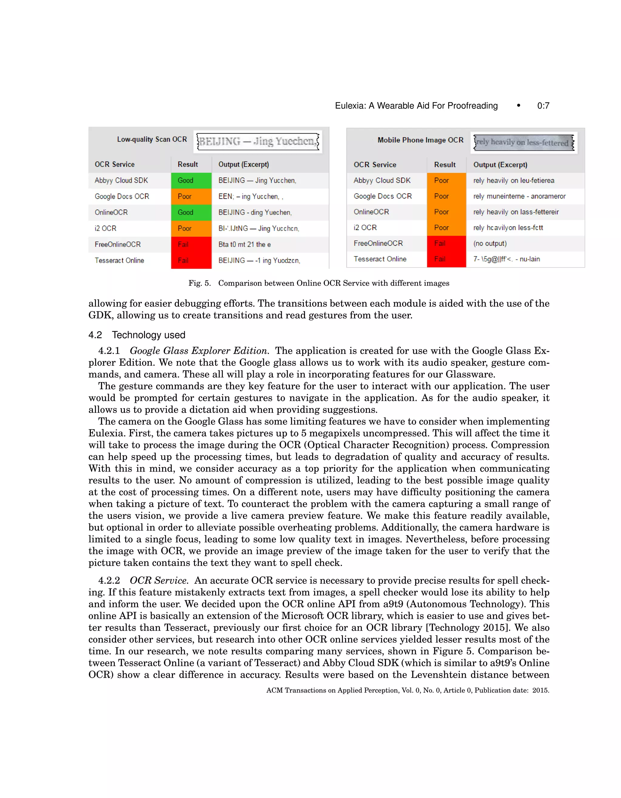 Eulexia: A Wearable Aid For Proofreading • 0:7
Fig. 5. Comparison between Online OCR Service with different images
allowing for easier debugging efforts. The transitions between each module is aided with the use of the
GDK, allowing us to create transitions and read gestures from the user.
4.2 Technology used
4.2.1 Google Glass Explorer Edition. The application is created for use with the Google Glass Ex-
plorer Edition. We note that the Google glass allows us to work with its audio speaker, gesture com-
mands, and camera. These all will play a role in incorporating features for our Glassware.
The gesture commands are they key feature for the user to interact with our application. The user
would be prompted for certain gestures to navigate in the application. As for the audio speaker, it
allows us to provide a dictation aid when providing suggestions.
The camera on the Google Glass has some limiting features we have to consider when implementing
Eulexia. First, the camera takes pictures up to 5 megapixels uncompressed. This will affect the time it
will take to process the image during the OCR (Optical Character Recognition) process. Compression
can help speed up the processing times, but leads to degradation of quality and accuracy of results.
With this in mind, we consider accuracy as a top priority for the application when communicating
results to the user. No amount of compression is utilized, leading to the best possible image quality
at the cost of processing times. On a different note, users may have difﬁculty positioning the camera
when taking a picture of text. To counteract the problem with the camera capturing a small range of
the users vision, we provide a live camera preview feature. We make this feature readily available,
but optional in order to alleviate possible overheating problems. Additionally, the camera hardware is
limited to a single focus, leading to some low quality text in images. Nevertheless, before processing
the image with OCR, we provide an image preview of the image taken for the user to verify that the
picture taken contains the text they want to spell check.
4.2.2 OCR Service. An accurate OCR service is necessary to provide precise results for spell check-
ing. If this feature mistakenly extracts text from images, a spell checker would lose its ability to help
and inform the user. We decided upon the OCR online API from a9t9 (Autonomous Technology). This
online API is basically an extension of the Microsoft OCR library, which is easier to use and gives bet-
ter results than Tesseract, previously our ﬁrst choice for an OCR library [Technology 2015]. We also
consider other services, but research into other OCR online services yielded lesser results most of the
time. In our research, we note results comparing many services, shown in Figure 5. Comparison be-
tween Tesseract Online (a variant of Tesseract) and Abby Cloud SDK (which is similar to a9t9’s Online
OCR) show a clear difference in accuracy. Results were based on the Levenshtein distance between
ACM Transactions on Applied Perception, Vol. 0, No. 0, Article 0, Publication date: 2015.
 
