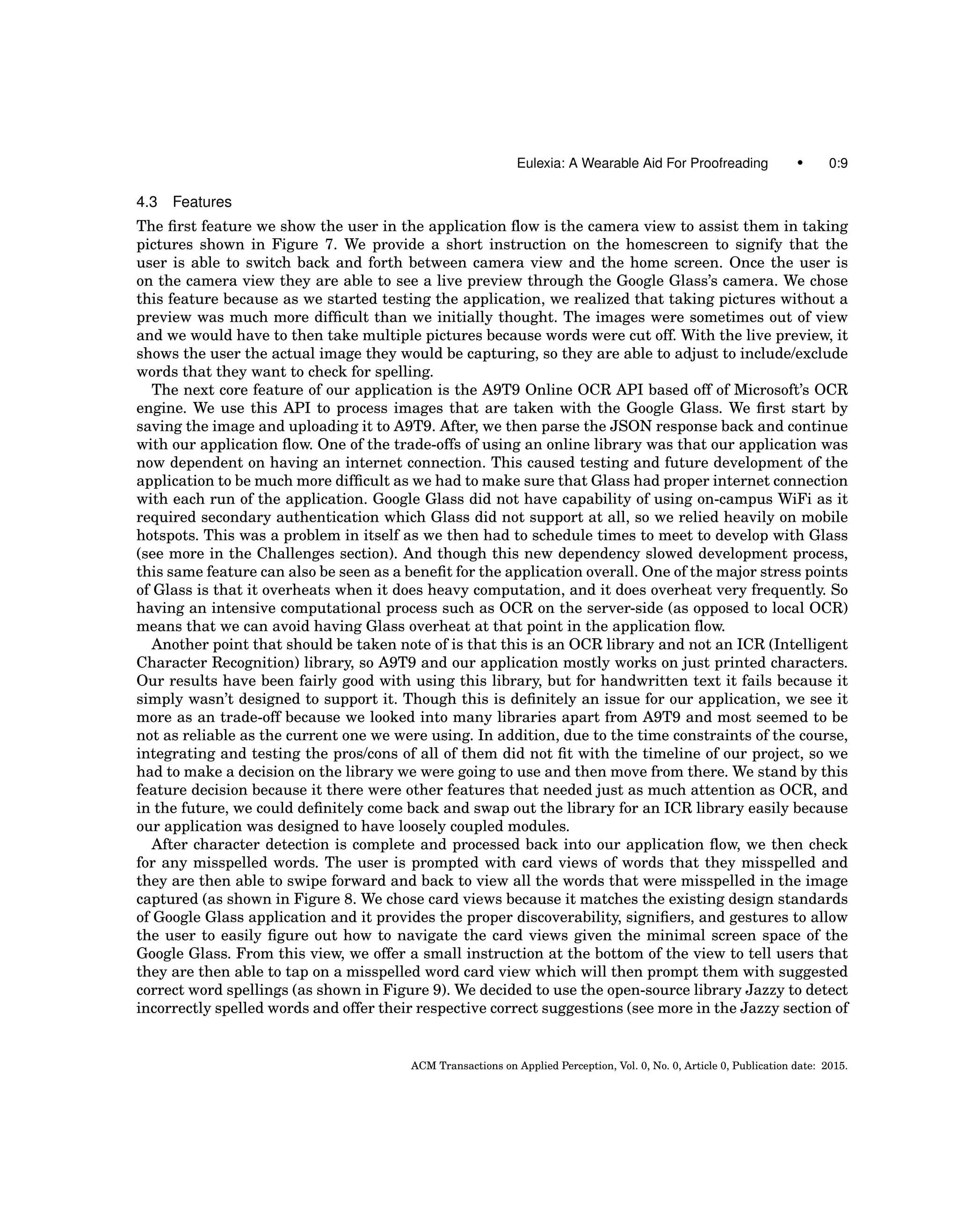 Eulexia: A Wearable Aid For Proofreading • 0:9
4.3 Features
The ﬁrst feature we show the user in the application ﬂow is the camera view to assist them in taking
pictures shown in Figure 7. We provide a short instruction on the homescreen to signify that the
user is able to switch back and forth between camera view and the home screen. Once the user is
on the camera view they are able to see a live preview through the Google Glass’s camera. We chose
this feature because as we started testing the application, we realized that taking pictures without a
preview was much more difﬁcult than we initially thought. The images were sometimes out of view
and we would have to then take multiple pictures because words were cut off. With the live preview, it
shows the user the actual image they would be capturing, so they are able to adjust to include/exclude
words that they want to check for spelling.
The next core feature of our application is the A9T9 Online OCR API based off of Microsoft’s OCR
engine. We use this API to process images that are taken with the Google Glass. We ﬁrst start by
saving the image and uploading it to A9T9. After, we then parse the JSON response back and continue
with our application ﬂow. One of the trade-offs of using an online library was that our application was
now dependent on having an internet connection. This caused testing and future development of the
application to be much more difﬁcult as we had to make sure that Glass had proper internet connection
with each run of the application. Google Glass did not have capability of using on-campus WiFi as it
required secondary authentication which Glass did not support at all, so we relied heavily on mobile
hotspots. This was a problem in itself as we then had to schedule times to meet to develop with Glass
(see more in the Challenges section). And though this new dependency slowed development process,
this same feature can also be seen as a beneﬁt for the application overall. One of the major stress points
of Glass is that it overheats when it does heavy computation, and it does overheat very frequently. So
having an intensive computational process such as OCR on the server-side (as opposed to local OCR)
means that we can avoid having Glass overheat at that point in the application ﬂow.
Another point that should be taken note of is that this is an OCR library and not an ICR (Intelligent
Character Recognition) library, so A9T9 and our application mostly works on just printed characters.
Our results have been fairly good with using this library, but for handwritten text it fails because it
simply wasn’t designed to support it. Though this is deﬁnitely an issue for our application, we see it
more as an trade-off because we looked into many libraries apart from A9T9 and most seemed to be
not as reliable as the current one we were using. In addition, due to the time constraints of the course,
integrating and testing the pros/cons of all of them did not ﬁt with the timeline of our project, so we
had to make a decision on the library we were going to use and then move from there. We stand by this
feature decision because it there were other features that needed just as much attention as OCR, and
in the future, we could deﬁnitely come back and swap out the library for an ICR library easily because
our application was designed to have loosely coupled modules.
After character detection is complete and processed back into our application ﬂow, we then check
for any misspelled words. The user is prompted with card views of words that they misspelled and
they are then able to swipe forward and back to view all the words that were misspelled in the image
captured (as shown in Figure 8. We chose card views because it matches the existing design standards
of Google Glass application and it provides the proper discoverability, signiﬁers, and gestures to allow
the user to easily ﬁgure out how to navigate the card views given the minimal screen space of the
Google Glass. From this view, we offer a small instruction at the bottom of the view to tell users that
they are then able to tap on a misspelled word card view which will then prompt them with suggested
correct word spellings (as shown in Figure 9). We decided to use the open-source library Jazzy to detect
incorrectly spelled words and offer their respective correct suggestions (see more in the Jazzy section of
ACM Transactions on Applied Perception, Vol. 0, No. 0, Article 0, Publication date: 2015.
 