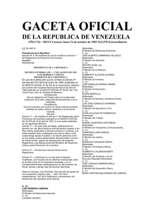 GACETA OFICIAL
DE LA REPUBLICA DE VENEZUELA
AÑO CXI - MES I Caracas: lunes 31 de octubre de 1983 No3.270 Extraordinario
S U M A R I O
˜˜˜˜
Presidencia de la República
Decreto Nº 2.195 mediante el cual se modifica el artículo 1°
del Reglamento de Prevención de Incendio.
Juzgados
Requisitorias.
PRESIDENCIA DE LA REPUBLICA
DECRETO NUMERO 2.195 — 17 DE AGOSTO DE 1983
LUIS HERRERA CAMP1NS,
PRESIDENTE DE LA REPÚBLICA,
En uso de la atribución que le confiere el artículo 4º
del Decreto 674 del 8 de enero de 1962, publicado en
la GACETA OFICIAL Nº 26.746 de la misma fecha, ratificado
por acuerdo del Congreso Nacional de fecha 6 de abril de
1962,publicado en la GACETA OFICIAL Nº 26.821 del 7 del
mismo mes y año, en Consejo de Ministros,
Considerando:
Que es obligación del Estado velar por la adecuada
protección de la vida y seguridad de las personas y de la
propiedad;
Considerando:
Que los Incendios que ocurren en áreas urbanas producen
pérdidas de vidas y daños cuantiosos a la economía
nacional,
Decreta:
Artículo 1º — Se modifica el artículo 1º del Reglamento sobre
Prevención de Incendios publicado en la GACETA OFICIAL
No 30.376 del 16 de abril de 1974, el cual queda redactado
en los siguientes términos:
Artículo 1º — En todo local de trabajo, edificaciones en
general con una altura sobre el nivel del terreno superior a los
diez metros, destinados a oficinas comercios o vivienda, y en
todas aquellas otras, cualesquiera que sea su altura, a las
cuales tenga acceso el público o se reúnan personas como
en los clubes, centros asistenciales, educacionales, cívicos o
de índole similar, regirán las disposiciones del presente
Reglamento y las Resoluciones del Ministerio del Desarrollo
Urbano sobre Prevención de Incendios.
Artículo 2º — Se elimina el artículo 48 del mismo
Reglamento.
Artículo 3º — Imprímase en un solo texto el Decreto
modificado, con inclusión de las reformas introducidas, tanto
en el texto como en la numeración aprobada, y en el
correspondiente texto sustitúyanse por los del presente, las
firmas, fechas y demás citas del Decreto reformado.
Dado en Caracas, a los diecisiete, días del mes de agosto de
mil novecientos ochenta y tres. — Año 173º de la
Independencia, 124º de la Federación y Bicentenario del
Nacimiento del Libertador Simón Bolívar.
(L. S.)
LUIS HERRERA CAMPINS.
Refrendado.
El Ministro de Relaciones Interiores,
(L. S.)
LUCIANO VALERO.
Refrendado.
El Ministro de Relaciones Exteriores,
(L. S.)
JOSE ALBERTO ZAMBRANO VELASCO.
Refrendado.
El Ministro de Hacienda,
(L. S.)
ARTURO SOSA, hijo.
Refrendado.
El Ministro de la Defensa,
(L. S.)
HUMBERTO ALCALDE ALVAREZ.
Refrendado.
El Ministro de Fomento,
(L. S.)
JOSE ENRIQUE PORRAS OMAÑA.
Refrendado.
El Ministro de Educación,
(L. S.)
FELIPE MONTILLA.
Refrendado.
El Ministro de Sanidad y Asistencia Social,
(L. S.)
LUIS JOSE GONZALEZ HERRERA.
Refrendado.
El Ministro de Agricultura y Cría,
(L. S.)
NYDIA VILLEGAS DE RODRIGUEZ.
Refrendado.
El Ministro del Trabajo,
(L. S.)
RANGEL QUINTERO CASTAÑEDA.
Refrendado.
El Ministro de Transporte y Comunicaciones,
(L. S.)
FRANCISCO LARA GARCIA.
Refrendado.
El Ministro de Justicia,
(L. S.)
REINALDO CHALBAUD ZERPA.
Refrendado.
El Ministro de Energía y Minas,
(L. S.)
HUMBERTO CALDERON BERTI.
Refrendado.
El Ministro del Ambiente y de los
Recursos Naturales Renovables,
(L. S.)
JOSE JOAQUIN CABRERA MALO.
Refrendado.
El Ministro del Desarrollo Urbano,
(L. S.)
MARIA CRISTINA MALDONADO DE CAMPOS.
 