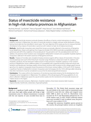 Ahmad et al. Malar J (2016) 15:98
DOI 10.1186/s12936-016-1149-1
RESEARCH
Status of insecticide resistance
in high‑risk malaria provinces in Afghanistan
Mushtaq Ahmad1
, Cyril Buhler2
, Patricia Pignatelli3
, Hilary Ranson3
, Sami Mohammad Nahzat4
,
Mohammad Naseem1
, Muhammad Farooq Sabawoon1
, Abdul Majeed Siddiqi1
and Martijn Vink5*
 
Abstract 
Background:  Insecticide resistance seriously threatens the efficacy of vector control interventions in malaria
endemic countries. In Afghanistan, the status of insecticide resistance is largely unknown while distribution of long-
lasting insecticidal nets has intensified in recent years. The main objective of this study was thus to measure the level
of resistance to four classes of insecticides in provinces with medium to high risk of malaria transmission.
Methods:  Adult female mosquitoes were reared from larvae successively collected in the provinces of Nangarhar,
Kunar, Badakhshan, Ghazni and Laghman from August to October 2014. WHO insecticide susceptibility tests were
performed with DDT (4 %), malathion (5 %), bendiocarb (0.1 %), permethrin (0.75 %) and deltamethrin (0.05 %). In
addition, the presence of kdr mutations was investigated in deltamethrin resistant and susceptible Anopheles stephensi
mosquitoes collected in the eastern provinces of Nangarhar and Kunar.
Results:  Analyses of mortality rates revealed emerging resistance against all four classes of insecticides in the prov-
inces located east and south of the Hindu Kush mountain range. Resistance is observed in both An. stephensi and
Anopheles culicifacies, the two dominant malaria vectors in these provinces. Anopheles superpictus in the northern
province of Badakhshan shows a different pattern of susceptibility with suspected resistance observed only for del-
tamethrin and bendiocarb. Genotype analysis of knock down resistance (kdr) mutations at the voltage-gated channel
gene from An. stephensi mosquitoes shows the presence of the known resistant alleles L1014S and L1014F. However,
a significant fraction of deltamethrin-resistant mosquitoes were homozygous for the 1014L wild type allele indicating
that other mechanisms must be considered to account for the observed pyrethroid resistance.
Conclusions:  This study confirms the importance of monitoring insecticide resistance for the development of an
integrated vector management in Afghanistan. The validation of the kdr genotyping PCR assay applied to An. ste-
phensi collected in Afghanistan paves the way for further studies into the mechanisms of insecticide resistance of
malaria vectors in this region.
Keywords:  Insecticide resistance, Afghanistan, Anopheles stephensi, Knock down resistance (kdr) mutation,
Organochlorides, Pyrethroids, Carbamates, Organophosphates
© 2016 Ahmad et al. This article is distributed under the terms of the Creative Commons Attribution 4.0 International License
(http://creativecommons.org/licenses/by/4.0/), which permits unrestricted use, distribution, and reproduction in any medium,
provided you give appropriate credit to the original author(s) and the source, provide a link to the Creative Commons license,
and indicate if changes were made. The Creative Commons Public Domain Dedication waiver (http://creativecommons.org/
publicdomain/zero/1.0/) applies to the data made available in this article, unless otherwise stated.
Background
Malaria is a significant health problem in Afghanistan
with more than eight  million people still living in high
transmission areas [1]. Malaria transmission is seasonal
with the vast majority of cases recorded from June to
November [2]. The Hindu Kush mountain range and
the arid climate in the south result in transmission areas
restricted to snow-fed river valleys and irrigated zones
below 2000  m above sea level [3]. Plasmodium vivax
accounts for 95  % and Plasmodium falciparum for 5  %
of the malaria cases. In 2013, 39,263 confirmed malaria
cases were recorded [1] and, in endemic areas, the preva-
lence of P. vivax is above 5 % [3].
Amongst the numerous Anopheles species present in
the country, the principal malaria vectors are Anopheles
Open Access
Malaria Journal
*Correspondence: martijn.vink@hntpo.org
5
HealthNet TPO, Lizzy Ansinghstraat 163, 1072 RG Amsterdam,
The Netherlands
Full list of author information is available at the end of the article
 