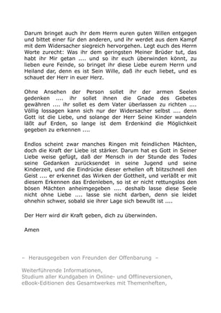 Darum bringet auch ihr dem Herrn euren guten Willen entgegen
und bittet einer für den anderen, und ihr werdet aus dem Kampf
mit dem Widersacher siegreich hervorgehen. Legt euch des Herrn
Worte zurecht: Was ihr dem geringsten Meiner Brüder tut, das
habt ihr Mir getan .... und so ihr euch überwinden könnt, zu
lieben eure Feinde, so bringet ihr diese Liebe eurem Herrn und
Heiland dar, denn es ist Sein Wille, daß ihr euch liebet, und es
schauet der Herr in euer Herz.
Ohne Ansehen der Person sollet ihr der armen Seelen
gedenken .... ihr sollet ihnen die Gnade des Gebetes
gewähren .... ihr sollet es dem Vater überlassen zu richten ....
Völlig lossagen kann sich nur der Widersacher selbst .... denn
Gott ist die Liebe, und solange der Herr Seine Kinder wandeln
läßt auf Erden, so lange ist dem Erdenkind die Möglichkeit
gegeben zu erkennen ....
Endlos scheint zwar manches Ringen mit feindlichen Mächten,
doch die Kraft der Liebe ist stärker. Darum hat es Gott in Seiner
Liebe weise gefügt, daß der Mensch in der Stunde des Todes
seine Gedanken zurücksendet in seine Jugend und seine
Kinderzeit, und die Eindrücke dieser erhellen oft blitzschnell den
Geist .... er erkennet das Wirken der Gottheit, und verläßt er mit
diesem Erkennen das Erdenleben, so ist er nicht rettungslos den
bösen Mächten anheimgegeben .... deshalb lasse diese Seele
nicht ohne Liebe .... lasse sie nicht darben, denn sie leidet
ohnehin schwer, sobald sie ihrer Lage sich bewußt ist ....
Der Herr wird dir Kraft geben, dich zu überwinden.
Amen
– Herausgegeben von Freunden der Offenbarung –
Weiterführende Informationen,
Studium aller Kundgaben in Online- und Offlineversionen,
eBook-Editionen des Gesamtwerkes mit Themenheften,
 