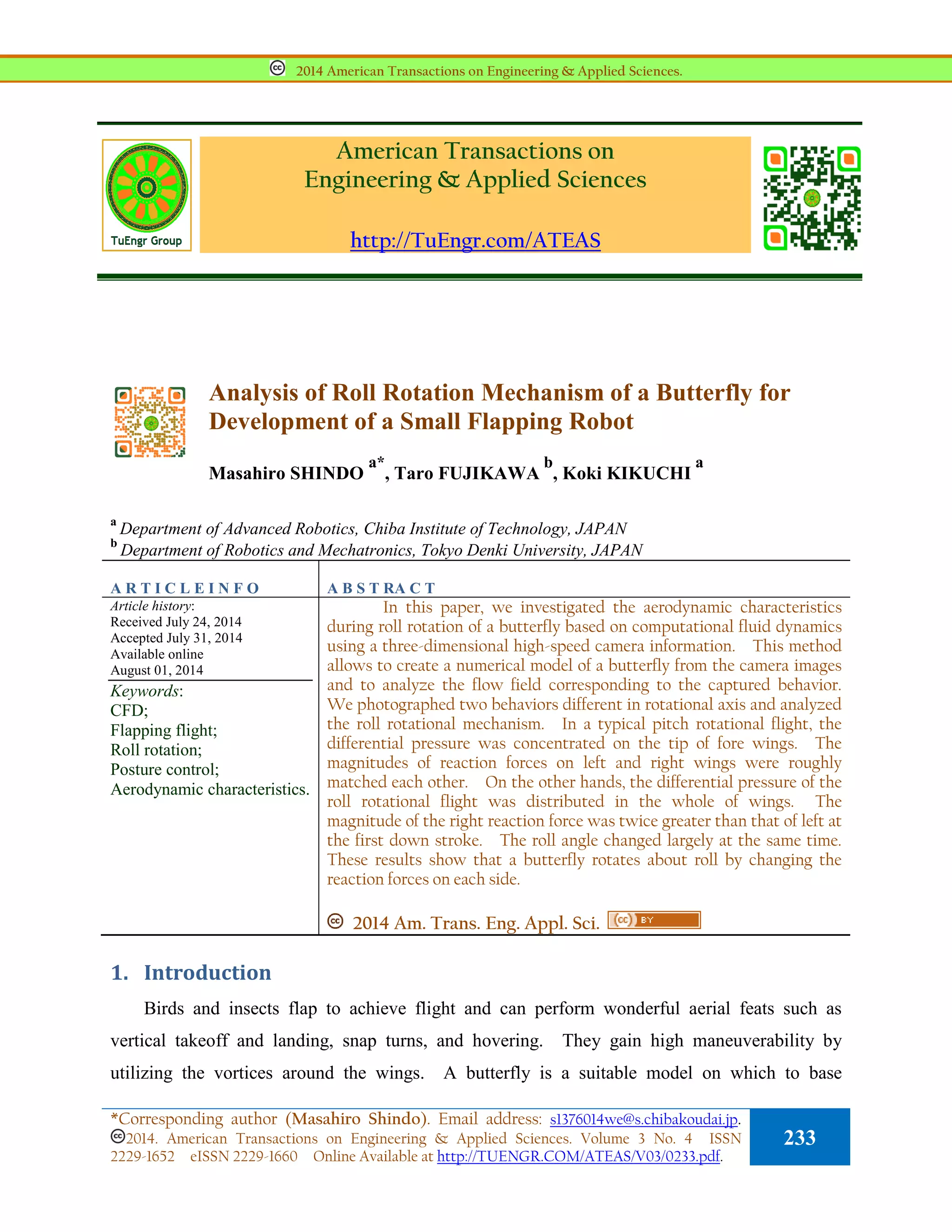 American Transactions on
Engineering & Applied Sciences
http://TuEngr.com/ATEAS
Analysis of Roll Rotation Mechanism of a Butterfly for
Development of a Small Flapping Robot
Masahiro SHINDO
a*
, Taro FUJIKAWA
b
, Koki KIKUCHI
a
a
Department of Advanced Robotics, Chiba Institute of Technology, JAPAN
b
Department of Robotics and Mechatronics, Tokyo Denki University, JAPAN
A R T I C L E I N F O A B S T RA C T
Article history:
Received July 24, 2014
Accepted July 31, 2014
Available online
August 01, 2014
Keywords:
CFD;
Flapping flight;
Roll rotation;
Posture control;
Aerodynamic characteristics.
In this paper, we investigated the aerodynamic characteristics
during roll rotation of a butterfly based on computational fluid dynamics
using a three-dimensional high-speed camera information. This method
allows to create a numerical model of a butterfly from the camera images
and to analyze the flow field corresponding to the captured behavior.
We photographed two behaviors different in rotational axis and analyzed
the roll rotational mechanism. In a typical pitch rotational flight, the
differential pressure was concentrated on the tip of fore wings. The
magnitudes of reaction forces on left and right wings were roughly
matched each other. On the other hands, the differential pressure of the
roll rotational flight was distributed in the whole of wings. The
magnitude of the right reaction force was twice greater than that of left at
the first down stroke. The roll angle changed largely at the same time.
These results show that a butterfly rotates about roll by changing the
reaction forces on each side.
2014 Am. Trans. Eng. Appl. Sci.
1. Introduction
Birds and insects flap to achieve flight and can perform wonderful aerial feats such as
vertical takeoff and landing, snap turns, and hovering. They gain high maneuverability by
utilizing the vortices around the wings. A butterfly is a suitable model on which to base
2014 American Transactions on Engineering & Applied Sciences.
*Corresponding author (Masahiro Shindo). Email address: s1376014we@s.chibakoudai.jp.
2014. American Transactions on Engineering & Applied Sciences. Volume 3 No. 4 ISSN
2229-1652 eISSN 2229-1660 Online Available at http://TUENGR.COM/ATEAS/V03/0233.pdf.
233
 