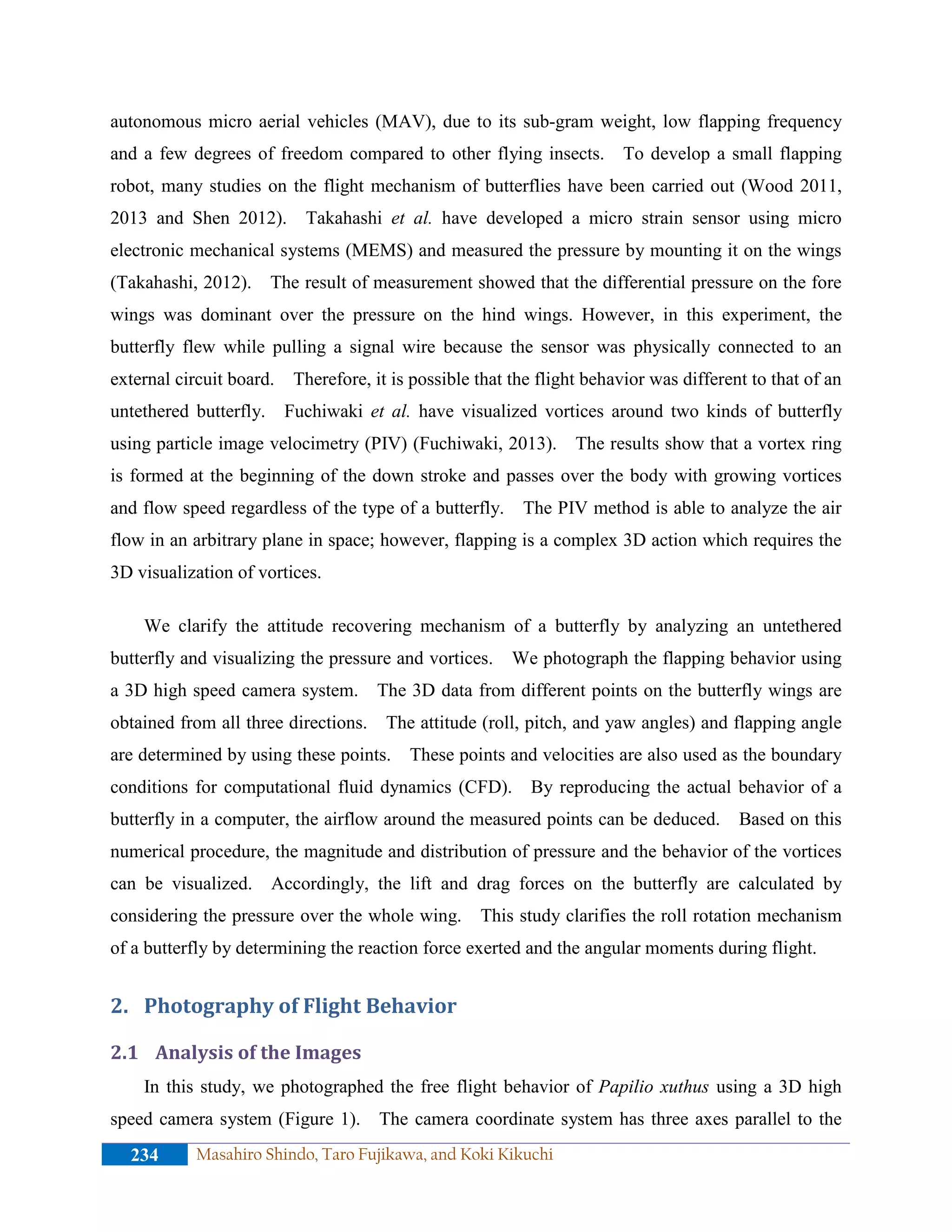 autonomous micro aerial vehicles (MAV), due to its sub-gram weight, low flapping frequency
and a few degrees of freedom compared to other flying insects. To develop a small flapping
robot, many studies on the flight mechanism of butterflies have been carried out (Wood 2011,
2013 and Shen 2012). Takahashi et al. have developed a micro strain sensor using micro
electronic mechanical systems (MEMS) and measured the pressure by mounting it on the wings
(Takahashi, 2012). The result of measurement showed that the differential pressure on the fore
wings was dominant over the pressure on the hind wings. However, in this experiment, the
butterfly flew while pulling a signal wire because the sensor was physically connected to an
external circuit board. Therefore, it is possible that the flight behavior was different to that of an
untethered butterfly. Fuchiwaki et al. have visualized vortices around two kinds of butterfly
using particle image velocimetry (PIV) (Fuchiwaki, 2013). The results show that a vortex ring
is formed at the beginning of the down stroke and passes over the body with growing vortices
and flow speed regardless of the type of a butterfly. The PIV method is able to analyze the air
flow in an arbitrary plane in space; however, flapping is a complex 3D action which requires the
3D visualization of vortices.
We clarify the attitude recovering mechanism of a butterfly by analyzing an untethered
butterfly and visualizing the pressure and vortices. We photograph the flapping behavior using
a 3D high speed camera system. The 3D data from different points on the butterfly wings are
obtained from all three directions. The attitude (roll, pitch, and yaw angles) and flapping angle
are determined by using these points. These points and velocities are also used as the boundary
conditions for computational fluid dynamics (CFD). By reproducing the actual behavior of a
butterfly in a computer, the airflow around the measured points can be deduced. Based on this
numerical procedure, the magnitude and distribution of pressure and the behavior of the vortices
can be visualized. Accordingly, the lift and drag forces on the butterfly are calculated by
considering the pressure over the whole wing. This study clarifies the roll rotation mechanism
of a butterfly by determining the reaction force exerted and the angular moments during flight.
2. Photography of Flight Behavior
2.1 Analysis of the Images
In this study, we photographed the free flight behavior of Papilio xuthus using a 3D high
speed camera system (Figure 1). The camera coordinate system has three axes parallel to the
234 Masahiro Shindo, Taro Fujikawa, and Koki Kikuchi
 