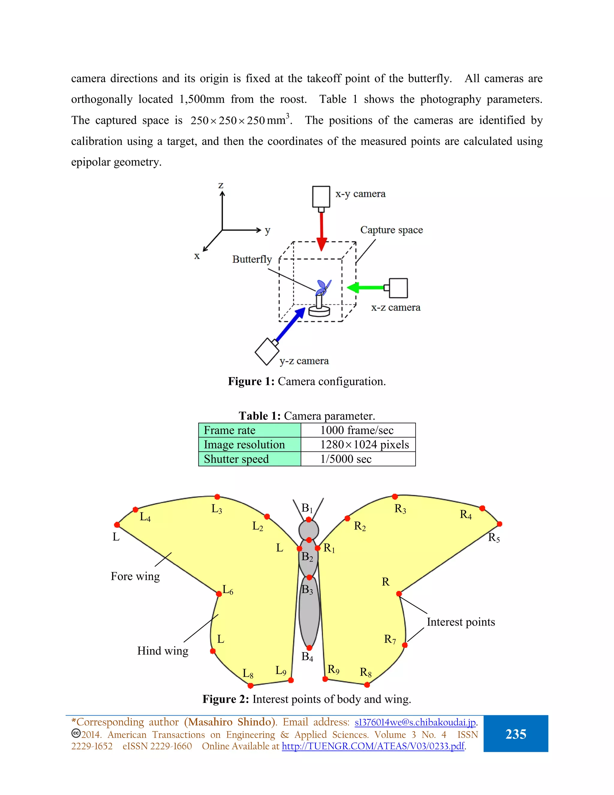 camera directions and its origin is fixed at the takeoff point of the butterfly. All cameras are
orthogonally located 1,500mm from the roost. Table 1 shows the photography parameters.
The captured space is 250250250 ×× mm3
. The positions of the cameras are identified by
calibration using a target, and then the coordinates of the measured points are calculated using
epipolar geometry.
Figure 1: Camera configuration.
Table 1: Camera parameter.
Frame rate 1000 frame/sec
Image resolution 1280×1024 pixels
Shutter speed 1/5000 sec
Figure 2: Interest points of body and wing.
Interest points
Fore wing
R1
R2
R3
R4
R5
R
R7
R8
R9
L
L2
L3
L4
L
L6
L
L8
L9
B1
B2
B3
B4
Hind wing
*Corresponding author (Masahiro Shindo). Email address: s1376014we@s.chibakoudai.jp.
2014. American Transactions on Engineering & Applied Sciences. Volume 3 No. 4 ISSN
2229-1652 eISSN 2229-1660 Online Available at http://TUENGR.COM/ATEAS/V03/0233.pdf.
235
 