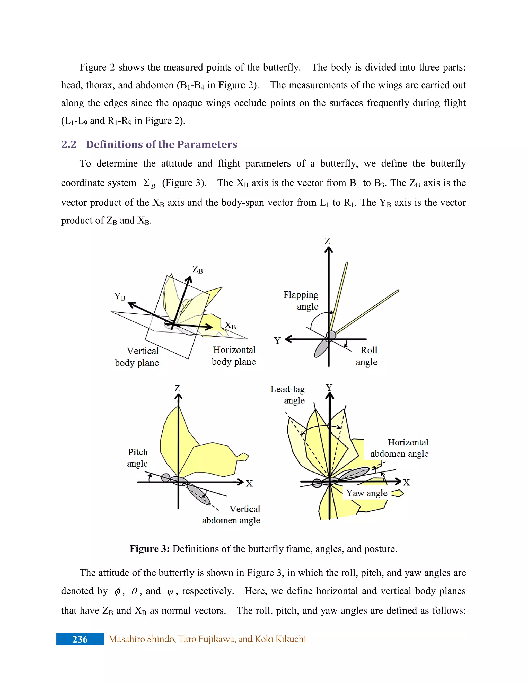 Figure 2 shows the measured points of the butterfly. The body is divided into three parts:
head, thorax, and abdomen (B1-B4 in Figure 2). The measurements of the wings are carried out
along the edges since the opaque wings occlude points on the surfaces frequently during flight
(L1-L9 and R1-R9 in Figure 2).
2.2 Definitions of the Parameters
To determine the attitude and flight parameters of a butterfly, we define the butterfly
coordinate system BΣ (Figure 3). The XB axis is the vector from B1 to B3. The ZB axis is the
vector product of the XB axis and the body-span vector from L1 to R1. The YB axis is the vector
product of ZB and XB.
Figure 3: Definitions of the butterfly frame, angles, and posture.
The attitude of the butterfly is shown in Figure 3, in which the roll, pitch, and yaw angles are
denoted by φ , θ , and ψ , respectively. Here, we define horizontal and vertical body planes
that have ZB and XB as normal vectors. The roll, pitch, and yaw angles are defined as follows:
236 Masahiro Shindo, Taro Fujikawa, and Koki Kikuchi
 