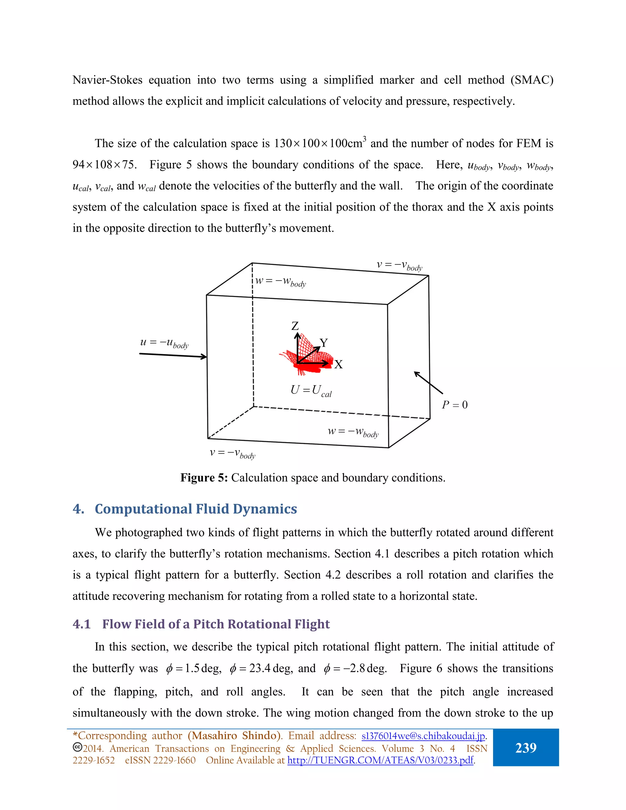 Navier-Stokes equation into two terms using a simplified marker and cell method (SMAC)
method allows the explicit and implicit calculations of velocity and pressure, respectively.
The size of the calculation space is 130×100×100cm3
and the number of nodes for FEM is
94×108×75. Figure 5 shows the boundary conditions of the space. Here, ubody, vbody, wbody,
ucal, vcal, and wcal denote the velocities of the butterfly and the wall. The origin of the coordinate
system of the calculation space is fixed at the initial position of the thorax and the X axis points
in the opposite direction to the butterfly’s movement.
Figure 5: Calculation space and boundary conditions.
4. Computational Fluid Dynamics
We photographed two kinds of flight patterns in which the butterfly rotated around different
axes, to clarify the butterfly’s rotation mechanisms. Section 4.1 describes a pitch rotation which
is a typical flight pattern for a butterfly. Section 4.2 describes a roll rotation and clarifies the
attitude recovering mechanism for rotating from a rolled state to a horizontal state.
4.1 Flow Field of a Pitch Rotational Flight
In this section, we describe the typical pitch rotational flight pattern. The initial attitude of
the butterfly was 5.1=φ deg, 4.23=φ deg, and 8.2−=φ deg. Figure 6 shows the transitions
of the flapping, pitch, and roll angles. It can be seen that the pitch angle increased
simultaneously with the down stroke. The wing motion changed from the down stroke to the up
Z
Y
X
*Corresponding author (Masahiro Shindo). Email address: s1376014we@s.chibakoudai.jp.
2014. American Transactions on Engineering & Applied Sciences. Volume 3 No. 4 ISSN
2229-1652 eISSN 2229-1660 Online Available at http://TUENGR.COM/ATEAS/V03/0233.pdf.
239
 