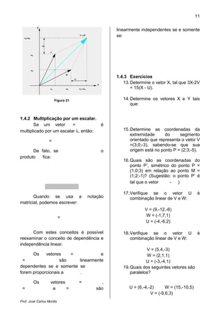 Prof. José Carlos Morilla
Figura 21
1.4.2 Multiplicação por um escalar.
Se um vetor =
multiplicado por um escalar λ, então:
=
De fato, se
produto fica:
Quando se usa a notação
matricial, podemos escrever:
=
Com estes conceitos é possível
reexaminar o conceito de dependência e
independência linear.
Os vetores =
= são linearmente
dependentes se e somente se
forem proporcionais a
Os vetores =
= e =
escalar.
é
, então:
o
Quando se usa a notação
Com estes conceitos é possível
reexaminar o conceito de dependência e
e
são linearmente
dependentes se e somente se
.
= ,
são
linearmente independentes se e somente
se:
1.4.3 Exercícios
13.Determine o vetor X, tal que 3
= 15(X - U).
14.Determine os vetores X e Y tais
que:
15.Determine as coordenadas da
extremidade do segmento
orientado que representa o vetor V
=(3;0;-3), sabendo
origem está no ponto P = (2
16.Quais são as coordenadas do
ponto P’, simétrico do ponto P =
(1;0;3) em relação ao ponto M =
(1;2;-1)? (Sugestão: o ponto P’ é
tal que o vetor
17.Verifique se o vetor U é
combinação linear de V e W:
V = (9,-12,
W = (-1,7,1)
U = (-4,
18.Verifique se o vetor U é
combinação linear de V e W:
V = (5,4,
W = (2,1,1)
U = (-3,
19.Quais dos seguintes vetores são
paralelos?
U = (6,-4,-2)
V = (-
11
linearmente independentes se e somente
Determine o vetor X, tal que 3X-2V
Determine os vetores X e Y tais
Determine as coordenadas da
extremidade do segmento
orientado que representa o vetor V
sabendo-se que sua
no ponto P = (2;3;-5).
Quais são as coordenadas do
ponto P’, simétrico do ponto P =
(1;0;3) em relação ao ponto M =
1)? (Sugestão: o ponto P’ é
- )
Verifique se o vetor U é
combinação linear de V e W:
12,-6)
1,7,1)
4,-6,2)
Verifique se o vetor U é
combinação linear de V e W:
V = (5,4,-3)
W = (2,1,1)
3,-4,1)
Quais dos seguintes vetores são
W = (15,-10,5)
-9,6,3)
 