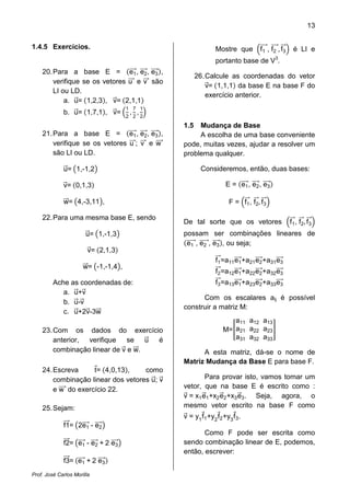 13
Prof. José Carlos Morilla
1.4.5 Exercícios.
20.Para a base E = ሺe1ሬሬሬሬԦ, e2ሬሬሬሬԦ, e3ሬሬሬሬԦሻ,
verifique se os vetores uሬሬሬԦ e vሬሬሬԦ são
LI ou LD.
a. uሬԦ= ሺ1,2,3ሻ, vሬԦ= ሺ2,1,1ሻ
b. uሬԦ= ሺ1,7,1ሻ, vሬԦ= ቀ
1
2
,
7
2
,
1
2
ቁ
21.Para a base E = ሺe1ሬሬሬሬԦ, e2ሬሬሬሬԦ, e3ሬሬሬሬԦሻ,
verifique se os vetores uሬሬሬԦ; vሬሬሬԦ e wሬሬሬሬԦ
são LI ou LD.
uሬԦ= ൫1,-1,2൯
vሬԦ= ሺ0,1,3ሻ
wሬሬԦ= ൫4,-3,11൯,
22.Para uma mesma base E, sendo
uሬԦ= ൫1,-1,3൯
vሬԦ= ሺ2,1,3ሻ
wሬሬԦ= ൫-1,-1,4൯,
Ache as coordenadas de:
a. uሬԦ+vሬԦ
b. uሬԦ-vሬԦ
c. uሬԦ+2vሬԦ-3wሬሬԦ
23.Com os dados do exercício
anterior, verifique se uሬԦ é
combinação linear de vሬԦ e wሬሬԦ.
24.Escreva tԦ= ሺ4,0,13ሻ, como
combinação linear dos vetores uሬԦ; vሬԦ
e wሬሬሬሬԦ do exercício 22.
25.Sejam:
f1ሬሬሬԦ= ൫2e1ሬሬሬሬԦ - e2ሬሬሬሬԦ൯
f2ሬሬሬԦ= ൫e1ሬሬሬሬԦ - e2ሬሬሬሬԦ + 2 e3ሬሬሬሬԦ൯
f3ሬሬሬԦ= ሺe1ሬሬሬሬԦ + 2 e3ሬሬሬሬԦሻ
Mostre que ቀf1
ሬሬሬሬԦ, f2
ሬሬሬሬԦ, f3
ሬሬԦቁ é LI e
portanto base de V3
.
26.Calcule as coordenadas do vetor
vሬԦ= ሺ1,1,1ሻ da base E na base F do
exercício anterior.
1.5 Mudança de Base
A escolha de uma base conveniente
pode, muitas vezes, ajudar a resolver um
problema qualquer.
Consideremos, então, duas bases:
E = ሺe1ሬሬሬሬԦ, e2ሬሬሬሬԦ, e3ሬሬሬሬԦሻ
F = ቀf1
ሬሬԦ, f2
ሬሬԦ, f3
ሬሬԦቁ
De tal sorte que os vetores ቀf1
ሬሬԦ, f2
ሬሬԦ, f3
ሬሬԦቁ
possam ser combinações lineares de
ሺe1ሬሬሬሬሬԦ, e2ሬሬሬሬሬԦ, e3ሬሬሬሬԦሻ, ou seja;
f1
ሬሬԦ=a11e1ሬሬሬሬԦ+a21e2ሬሬሬሬԦ+a31e3ሬሬሬሬԦ
f2
ሬሬԦ=a12e1ሬሬሬሬԦ+a22e2ሬሬሬሬԦ+a32e3ሬሬሬሬԦ
f3
ሬሬԦ=a13e1ሬሬሬሬԦ+a23e2ሬሬሬሬԦ+a33e3ሬሬሬሬԦ
Com os escalares aij é possível
construir a matriz M:
M=൥
a11 a12 a13
a21 a22 a23
a31 a32 a33
൩
A esta matriz, dá-se o nome de
Matriz Mudança da Base E para base F.
Para provar isto, vamos tomar um
vetor, que na base E é escrito como :
vሬԦ = x1eሬԦ1+x2eሬԦ2+x3eሬԦ3. Seja, agora, o
mesmo vetor escrito na base F como
vሬԦ = y1
fԦ1+y2
fԦ2+y3
fԦ3.
Como F pode ser escrita como
sendo combinação linear de E, podemos,
então, escrever:
 