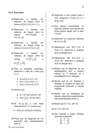 18
Prof. José Carlos Morilla
2.2.4 Exercícios.
32.Determinar a medida, em
radianos, do ângulo entre os
vetores uሬԦ=൫2,0,-3൯ e vሬԦ=ሺ1,1,1ሻ.
33.Determinar a medida, em
radianos, do ângulo entre os
vetores uሬԦ=ሺ1,10,200ሻ e
vሬԦ=൫-10,1,0൯.
34.Determinar a medida, em
radianos, do ângulo entre os
vetores uሬԦ=ሺ3,3,0ሻ e vሬԦ=൫2,1,-2൯.
35.Determinar a medida, em
radianos, do ângulo entre os
vetores uሬԦ= ቀ
√3
2
,
1
2
,0ቁ e
vሬԦ= ቀ
√3
2
,
1
2
,√3ቁ.
36.Para as situações mostradas;
determine o valor de ‫ݔ‬ para que
uሬԦ ٣ vሬԦ.
d. uሬԦ=ሺ‫3,0,ݔ‬ሻ e vሬԦ=ሺ1,‫3,ݔ‬ሻ.
e. uሬԦ=ሺ‫,ݔ‬ ‫4,ݔ‬ሻ e vሬԦ=ሺ4,‫1,ݔ‬ሻ.
f. uሬԦ=൫‫4,1-,ݔ‬൯ e vሬԦ=൫‫1,3-,ݔ‬൯.
37.Mostrar que:
g. |uሬԦ + vሬԦ|2
=|uሬԦ|2
+2ሺuሬԦ×vሬԦሻ+ |vሬԦ|2
h. uሬԦ×vሬԦ=
1
2
൫|uሬԦ + vሬԦ|2
-|uሬԦ|2
-|vሬԦ|2
൯
38.Se ሺe1ሬሬሬሬԦ, e2ሬሬሬሬԦ, e3ሬሬሬሬԦሻ é uma base
ortonormal e uሬԦ Ԗ V3
, mostre que:
uሬԦ = ሺuሬԦ×eሬԦ1ሻeሬԦ1+ሺuሬԦ×eሬԦ2ሻeሬԦ2+ሺuሬԦ×eሬԦ3ሻeሬԦ3
39.Prove que as diagonais de um
quadrado são perpendiculares
entre si.
40.Determine uሬԦ com módulo igual a
3√3, ortogonal a vሬԦ=൫2,3,-1൯ e a
wሬሬԦ=൫2,-4,6൯.
41.Dos vetores encontrados, no
exercício anterior, qual aquele que
forma ângulo agudo com o vetor
ሺ1,0,0ሻ?
42.Determine os cossenos diretores
de vሬԦ=൫1,3,√6൯
43.Sabendo-se que wሬሬԦ=൫1,-1,2൯ e
vሬԦ=൫3,-1,1൯, determine a projeção
de wሬሬԦ na direção de vሬԦ.
44.Sabendo-se que wሬሬԦ=ሺ1,3,5ሻ e
vሬԦ=൫-3,1,0൯, determine a projeção
de wሬሬԦ na direção de vሬԦ.
45.Mostre que as diagonais de um
paralelogramo têm a mesma
medida se e somente se o
paralelogramo é um retângulo.
46.Mostre que se um triângulo é
isóscele, os ângulos da base são
congruentes (possuem a mesma
medida).
47.Mostre que as bissetrizes de
ângulos adjacentes suplementares
são perpendiculares entre si.
48.Mostre que |uሬԦ + vሬԦ| ൑ |uሬԦ|+ |vሬԦ|
49.|uሬԦ ൈ vሬԦ| ൑ |uሬԦ|ൈ |vሬԦ|
50.Das matrizes a seguir verifique
quais são ortogonais.
i. ൥
1 0 1
2 1 0
0 1 -1
൩
 