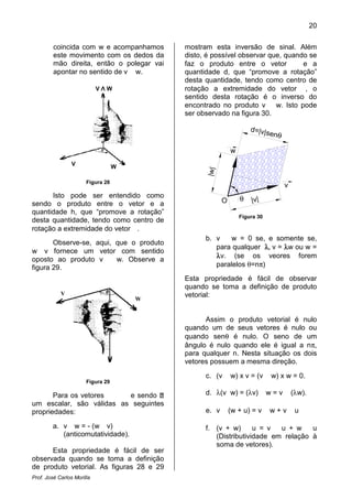 Prof. José Carlos Morilla
coincida com w e acompanhamos
este movimento com os dedos da
mão direita, então o polegar vai
apontar no sentido de v
Figura 28
Isto pode ser entendido como
sendo o produto entre o vetor e
quantidade h, que “promove a rotação”
desta quantidade, tendo como centro de
rotação a extremidade do vetor
Observe-se, aqui, que o produto
w v fornece um vetor com sentido
oposto ao produto v w. Observe a
figura 29.
Figura 29
Para os vetores
um escalar, são válidas as seguintes
propriedades:
a. v w = - (w v)
(anticomutatividade).
Esta propriedade é fácil de ser
observada quando se toma a definição
de produto vetorial. As figuras 28 e 29
V Λ W
V W
V
W Λ V
e acompanhamos
este movimento com os dedos da
mão direita, então o polegar vai
v w.
Isto pode ser entendido como
sendo o produto entre o vetor e a
quantidade h, que “promove a rotação”
desta quantidade, tendo como centro de
rotação a extremidade do vetor .
se, aqui, que o produto
fornece um vetor com sentido
w. Observe a
e sendo
um escalar, são válidas as seguintes
(anticomutatividade).
Esta propriedade é fácil de ser
observada quando se toma a definição
As figuras 28 e 29
mostram esta inversão de sinal. Além
disto, é possível observar que, q
faz o produto entre o vetor
quantidade d, que “promove a rotaç
desta quantidade, tendo como centro de
rotação a extremidade do vetor
sentido desta rotação é o inverso do
encontrado no produto
ser observado na figura
w
O θ |v|
|w|
d=|v|sen
Figura
b. v w = 0
para qualquer
λλλλv. (se os veores forem
paralelos θ=n
Esta propriedade é
quando se toma a definição de produto
vetorial:
Assim o produto vetorial é nulo
quando um de seus vetores é nul
quando senθ é nulo. O seno de um
ângulo é nulo quando ele é igual a n
para qualquer n. Nesta situação os dois
vetores possuem a mesma direção.
c. (v w) x v = (
d. λ(v w) = (λv
e. v (w + u) =
f. (v + w) u
(Distributividade em relação à
soma de vetores).
W
20
mostram esta inversão de sinal. Além
disto, é possível observar que, quando se
faz o produto entre o vetor e a
que “promove a rotação”
desta quantidade, tendo como centro de
rotação a extremidade do vetor , o
sentido desta rotação é o inverso do
encontrado no produto v w. Isto pode
ser observado na figura 30.
v
|v|
d=|v|senθ
Figura 30
= 0 se, e somente se,
para qualquer λλλλ, v = λλλλw ou w =
(se os veores forem
=nπ)
Esta propriedade é fácil de observar
a definição de produto
Assim o produto vetorial é nulo
quando um de seus vetores é nulo ou
é nulo. O seno de um
ângulo é nulo quando ele é igual a nπ,
para qualquer n. Nesta situação os dois
vetores possuem a mesma direção.
= (v w) x w = 0.
v) w = v (λw).
) = v w + v u
u = v u + w u
(Distributividade em relação à
soma de vetores).
 
