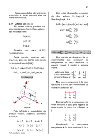 21
Prof. José Carlos Morilla
Estas propriedades são facilmente
entendidas e serão demonstradas na
forma de exercícios.
2.4.1 Vetores Canônicos
São vetores unitários, paralelos aos
eixos coordenados (x,y,z). Estes vetores
são indicados como:
iԦ=ሺ1,0,0ሻ
jԦ=ሺ0,1,0ሻ
kሬԦ=ሺ0,0,1ሻ
Paralelos aos eixos ሺxሬԦ,yሬԦ,zሬԦሻ,
respectivamente.
Desta maneira, qualquer vetor
vሬԦ=vሬԦ1,vሬԦ2,vሬԦ3, pode ser escrito como sendo
combinação linear de ቀiԦ,jԦ,kሬԦቁ:
vሬԦ=vሬԦ1,vሬԦ2,vሬԦ3 =ሺvሬԦ1,0,0ሻ+ሺ0,vሬԦ2,0ሻ+ሺ0,0,vሬԦ3ሻ
vሬԦ=vሬԦ1ሺ1,0,0ሻ+vሬԦ2ሺ0,1,0ሻ+vሬԦ3ሺ0,0,1ሻ
vሬԦ=v1iԦ+v2jԦ+v3kሬԦ
Figura 31
Pela definição e propriedades do
produto vetorial, podemos facilmente
encontrar:
iԦ‫ר‬ iԦ= 0 jԦ‫ר‬ jԦ= 0 kሬԦ ‫ר‬ kሬԦ= 0
iԦ ‫ר‬ jԦ= kሬԦ jԦ ‫ר‬ kሬԦ= iԦ kሬԦ ‫ר‬ iԦ= jԦ
jԦ ‫ר‬ iԦ= -kሬԦ kሬԦ ‫ר‬ jԦ= -iԦ iԦ‫ר‬ kሬԦ= -jԦ
Com estas observações o produto
de dois vetores vሬԦ=v1iԦ+v2jԦ+v3kሬԦ e
wሬሬԦ=w1iԦ+w2jԦ+w3kሬԦ , fica:
vሬԦ‫ר‬wሬሬԦ = ቀv1iԦ+v2jԦ+v3kሬԦቁ‫ר‬ቀw1iԦ+w2jԦ+w3kሬԦቁ
vሬԦ‫ר‬wሬሬԦ = det ቂ
v2 v3
w2 w3
ቃ iԦ -
det ቂ
v1 v3
w1 w3
ቃ jԦ+
det ቂ
v1 v2
w1 w2
ቃ kሬԦ
vሬԦ‫ר‬wሬሬԦ = ቀdet ቂ
v2 v3
w2 w3
ቃ ,-detቂ
v1 v3
w1 w3
ቃ ,det ቂ
v1 v2
w1 w2
ቃቁ
Uma maneira simples de montar os
determinantes que constituem as
componentes do vetor resultante do
produto vetorial, é montar a seguinte
matriz:
vetores da base
componentes de vሬԦ
componentes de wሬሬԦ
՜
՜
՜
቎
iԦ jԦ kሬԦ
v1 v2 v3
w1 w2 w3
቏
Note que a componente iԦ do vetor
resultante é dada pelo determinante da
matriz dos cofatores de iԦ.
቎
iԦ jԦ kሬԦ
v1 v2 v3
w1 w2 w3
቏
Da mesma forma a componente jԦ do
vetor resultante é dada pelo negativo do
determinante da matriz dos cofatores de
jԦ.
቎
iԦ jԦ kሬԦ
v1 v2 v3
w1 w2 w3
቏
Completando, a componente
componente kሬԦ do vetor resultante é dada
 
