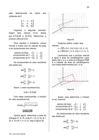 22
Prof. José Carlos Morilla
pelo determinante da matriz dos
cofatores de kሬԦ.
቎
iԦ jԦ kሬԦ
v1 v2 v3
w1 w2 w3
቏
Façamos o seguinte exemplo:
Sejam dois vetores vሬԦ e wሬሬԦ, dados
por: vሬԦ=iԦ+2jԦ-2kሬԦ e wሬሬԦ=3iԦ+kሬԦ. Determinar o
produto vetrorial vሬԦ‫ר‬wሬሬԦ.
Para resolver o problema, vamos
montar a matriz com os vetores da base
e as componentes dos vetores.
vetores da base
componentes de vሬԦ
componentes de wሬሬԦ
՜
՜
՜
቎
iԦ jԦ kሬԦ
1 2 -2
3 0 1
቏
As componentes do vetor resultante
são dadas por:
det ቂ
2 -2
0 1
ቃ iԦ= 2
det ቂ
-2 1
1 3
ቃ jԦ= -7
det ቂ
1 2
3 0
ቃ kሬԦ = -6
Assim, o vetor resultante fica:
vሬԦ‫ר‬wሬሬԦ = 2iԦ-7jԦ-6kሬԦ
Com estas componentes, o módulo
do vetor resultante fica:
|vሬԦ‫ר‬wሬሬԦ|=ට2
2
+ሺ-7ሻ2+ሺ-6ሻ2
|vሬԦ‫ר‬wሬሬԦ|=ඥ89
Vamos agora, determinar a área do
triângulo P, Q, R, onde P = (3; 2; 0); Q =
(0; 4; 3) e R = (1; 0; 2). Veja a figura 32.
1 2 3 4 5 6 7 8 9 10
1
2
3
4
5
6
j
i
k
5
4
3
2
1
R
P
Q
Figura 32
Podemos definir, então, dois
vetores
v = RPሬሬሬሬሬሬԦ= (3-1; 2-0; 0-2) = (2; 2; -2)
w = RQሬሬሬሬሬሬԦ=(0-1; 4- 0; 3-2) = (-1; 4; 1)
Lembrando que o produto vetorial
é igual à área do paralelogramo cujos
lados são v e w; a área do triângulo PQR
é a metade da área do paralelogramo
com lados determinados por v e w.
1 2 3 4 5 6 7 8 9 10
1
2
3
4
5
6
j
i
k
5
4
3
2
1
R
P
Q
Figura 33
Assim, para determinar o módulo
|v‫ר‬w|, faremos:
vetores da base
componentes de vሬԦ
componentes de wሬሬԦ
՜
՜
՜
቎
iԦ jԦ kሬԦ
2 2 -2
-1 4 1
቏
As componentes do vetor resultante
são dadas por:
det ቂ
2 -2
4 1
ቃ iԦ= 10
det ቂ
-2 2
1 -1
ቃ jԦ= 0
 