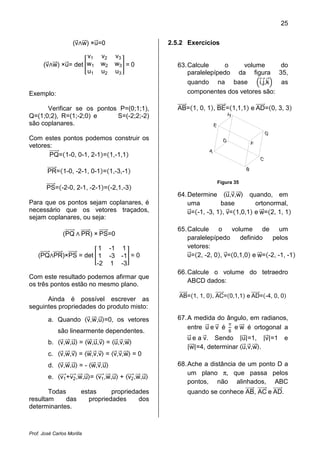 25
Prof. José Carlos Morilla
(vሬԦ‫ר‬wሬሬԦ) ×uሬԦ=0
(vሬԦ‫ר‬wሬሬԦ) ×uሬԦ= det ൥
v1 v2 v3
w1 w2 w3
u1 u2 u3
൩ = 0
Exemplo:
Verificar se os pontos P=(0;1;1),
Q=(1;0;2), R=(1;-2;0) e S=(-2;2;-2)
são coplanares.
Com estes pontos podemos construir os
vetores:
PQሬሬሬሬሬሬԦ=ሺ1-0, 0-1, 2-1ሻ=ሺ1,-1,1ሻ
PRሬሬሬሬሬሬԦ=ሺ1-0, -2-1, 0-1ሻ=ሺ1,-3,-1ሻ
PSሬሬሬሬሬԦ=ሺ-2-0, 2-1, -2-1ሻ=ሺ-2,1,-3ሻ
Para que os pontos sejam coplanares, é
necessário que os vetores traçados,
sejam coplanares, ou seja:
(PQሬሬሬሬሬሬԦ ‫ר‬ PRሬሬሬሬሬሬԦ) × PSሬሬሬሬሬԦ=0
(PQሬሬሬሬሬሬԦ‫ר‬PRሬሬሬሬሬሬԦ)×PSሬሬሬሬሬԦ = det ൥
1 -1 1
1 -3 -1
-2 1 -3
൩ = 0
Com este resultado podemos afirmar que
os três pontos estão no mesmo plano.
Ainda é possível escrever as
seguintes propriedades do produto misto:
a. Quando ‫ۃ‬vሬԦ,wሬሬԦ,uሬԦ‫,0=ۄ‬ os vetores
são linearmente dependentes.
b. ‫ۃ‬vሬԦ,wሬሬԦ,uሬԦ‫ۄ‬ = ‫ۃ‬wሬሬԦ,uሬԦ,vሬԦ‫ۄ‬ = ‫ۃ‬uሬԦ,vሬԦ,wሬሬԦ‫ۄ‬
c. ‫ۃ‬vሬԦ,wሬሬԦ,vሬԦ‫ۄ‬ = ‫ۃ‬wሬሬԦ,vሬԦ,vሬԦ‫ۄ‬ = ‫ۃ‬vሬԦ,vሬԦ,wሬሬԦ‫ۄ‬ = 0
d. ‫ۃ‬vሬԦ,wሬሬԦ,uሬԦ‫ۄ‬ = - ‫ۃ‬wሬሬԦ,vሬԦ,uሬԦ‫ۄ‬
e. ‫ۃ‬v1ሬሬሬԦ+v2ሬሬሬԦ,wሬሬԦ,uሬԦ‫=ۄ‬ ‫ۃ‬v1ሬሬሬԦ,wሬሬԦ,uሬԦ‫ۄ‬ + ‫ۃ‬v2ሬሬሬԦ,wሬሬԦ,uሬԦ‫ۄ‬
Todas estas propriedades
resultam das propriedades dos
determinantes.
2.5.2 Exercícios
63.Calcule o volume do
paralelepípedo da figura 35,
quando na base ቀiԦ,jԦ,kሬԦቁ as
componentes dos vetores são:
ABሬሬሬሬሬԦ=ሺ1, 0, 1ሻ, BEሬሬሬሬሬԦ=ሺ1,1,1ሻ e ADሬሬሬሬሬሬԦ=ሺ0, 3, 3ሻ
Figura 35
64.Determine ‫ۃ‬uሬԦ,vሬԦ,wሬሬԦ‫ۄ‬ quando, em
uma base ortonormal,
uሬԦ=ሺ-1, -3, 1ሻ, vሬԦ=ሺ1,0,1ሻ e wሬሬԦ=ሺ2, 1, 1ሻ
65.Calcule o volume de um
paralelepípedo definido pelos
vetores:
uሬԦ=ሺ2, -2, 0ሻ, vሬԦ=ሺ0,1,0ሻ e wሬሬԦ=ሺ-2, -1, -1ሻ
66.Calcule o volume do tetraedro
ABCD dados:
ABሬሬሬሬሬԦ=ሺ1, 1, 0ሻ, ACሬሬሬሬሬሬԦ=ሺ0,1,1ሻ e ADሬሬሬሬሬሬԦ=ሺ-4, 0, 0ሻ
67.A medida do ângulo, em radianos,
entre uሬԦ e vሬԦ é
π
6
e wሬሬԦ é ortogonal a
uሬԦ e a vሬԦ. Sendo |uሬԦ|=1, |vሬԦ|=1 e
|wሬሬԦ|=4, determinar ‫ۃ‬uሬԦ,vሬԦ,wሬሬԦ‫.ۄ‬
68.Ache a distância de um ponto D a
um plano π, que passa pelos
pontos, não alinhados, ABC
quando se conhece ABሬሬሬሬሬԦ, ACሬሬሬሬሬሬԦ e ADሬሬሬሬሬሬԦ.
 