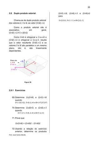 26
Prof. José Carlos Morilla
2.6 Duplo produto vetorial.
Chama-se de duplo produto vetorial
dos vetores uሬԦ; vሬԦ e wሬሬԦ, ao vetor (vሬԦ‫ר‬wሬሬԦ) ‫ר‬ uሬԦ.
Como o produto vetorial não é
associativo, em geral,
(vሬԦ‫ר‬wሬሬԦ) ‫ר‬ uሬԦ ≠ vሬԦ ‫ר‬ (wሬሬԦ‫ר‬uሬԦ)
Como vሬԦ‫ר‬wሬሬԦ é ortogonal a vሬԦ e a wሬሬԦ e
(vሬԦ‫ר‬wሬሬԦ) ‫ר‬ uሬԦ é ortogonal a uሬԦ e a vሬԦ, resulta
que o vetor resultante (vሬԦ‫ר‬wሬሬԦ) ‫ר‬ uሬԦ e os
vetores vሬԦ e wሬሬԦ são paralelos a um mesmo
plano, isto é, são linearmente
dependentes.
v
w
u
vLw
(vLw)Lu
Plano de
v, w e
(v w) u
Figura 36
2.6.1 Exercícios
69.Determine uሬԦ‫(ר‬vሬԦ‫ר‬wሬሬԦ) e (uሬԦ‫ר‬vሬԦ) ‫ר‬ wሬሬԦ
quando
uሬԦ=ሺ1,3/2,1/2ሻ, vሬԦ=ሺ6,-2,-4ሻ e wሬሬԦ=ሺ1/7,2/7,3/7ሻ
70.Determine uሬԦ‫(ר‬wሬሬԦ‫ר‬vሬԦ) e (uሬԦ‫ר‬wሬሬԦ) ‫ר‬ vሬԦ
quando
uሬԦ=ሺ1,3,1ሻ, vሬԦ=ሺ6, 2,-4ሻ e wሬሬԦ=ሺ7,‐2,‐3ሻ
71.Prove que
uሬԦ‫(ר‬vሬԦ‫ר‬wሬሬԦ) = (uሬԦൈwሬሬԦ)vሬԦ - (vሬԦൈwሬሬԦ)uሬԦ
72.Usando a relação do exercício
anterior, determine os produtos
(uሬԦ‫ר‬vሬԦ) ‫ר‬ wሬሬԦ; (uሬԦ‫ר‬wሬሬԦ) ‫ר‬ vሬԦ e (vሬԦ‫ר‬wሬሬԦ)‫ר‬uሬԦ
para
uሬԦ=ሺ2,0,0ሻ, vሬԦ=ሺ1,1,1ሻ e wሬሬԦ=൫3,2,-1൯
 