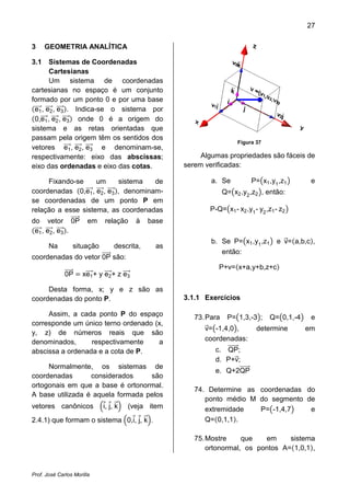 27
Prof. José Carlos Morilla
3 GEOMETRIA ANALÍTICA
3.1 Sistemas de Coordenadas
Cartesianas
Um sistema de coordenadas
cartesianas no espaço é um conjunto
formado por um ponto 0 e por uma base
ሺe1ሬሬሬሬԦ, e2ሬሬሬሬԦ, e3ሬሬሬሬԦሻ. Indica-se o sistema por
ሺ0,e1ሬሬሬሬԦ, e2ሬሬሬሬԦ, e3ሬሬሬሬԦሻ onde 0 é a origem do
sistema e as retas orientadas que
passam pela origem têm os sentidos dos
vetores e1ሬሬሬሬԦ, e2ሬሬሬሬԦ, e3ሬሬሬሬԦ e denominam-se,
respectivamente: eixo das abscissas;
eixo das ordenadas e eixo das cotas.
Fixando-se um sistema de
coordenadas ሺ0,e1ሬሬሬሬԦ, e2ሬሬሬሬԦ, e3ሬሬሬሬԦሻ, denominam-
se coordenadas de um ponto P em
relação a esse sistema, as coordenadas
do vetor 0PሬሬሬሬሬԦ em relação à base
ሺe1ሬሬሬሬԦ, e2ሬሬሬሬԦ, e3ሬሬሬሬԦሻ.
Na situação descrita, as
coordenadas do vetor 0PሬሬሬሬሬԦ são:
0PሬሬሬሬሬԦ ൌ xe1ሬሬሬሬԦ+ y e2ሬሬሬሬԦ+ z e3ሬሬሬሬԦ
Desta forma, x; y e z são as
coordenadas do ponto P.
Assim, a cada ponto P do espaço
corresponde um único terno ordenado (x,
y, z) de números reais que são
denominados, respectivamente a
abscissa a ordenada e a cota de P.
Normalmente, os sistemas de
coordenadas considerados são
ortogonais em que a base é ortonormal.
A base utilizada é aquela formada pelos
vetores canônicos ቀiԦ, jԦ, kሬԦቁ (veja item
2.4.1) que formam o sistema ቀ0,iԦ, jԦ, kሬԦቁ.
Figura 37
Algumas propriedades são fáceis de
serem verificadas:
a. Se P=൫x1,y1
,z1൯ e
Q=൫x2,y2
,z2൯, então:
P-Q=൫x1- x2,y1
- y2
,z1- z2൯
b. Se P=൫x1,y1
,z1൯ e vሬԦ=ሺa,b,cሻ,
então:
P+v=ሺx+a,y+b,z+cሻ
3.1.1 Exercícios
73.Para P=൫1,3,-3൯; Q=൫0,1,-4൯ e
vሬԦ=൫-1,4,0൯, determine em
coordenadas:
c. QPሬሬሬሬሬሬԦ;
d. P+vሬԦ;
e. Q+2QPሬሬሬሬሬሬԦ
74. Determine as coordenadas do
ponto médio M do segmento de
extremidade P=൫-1,4,7൯ e
Q=ሺ0,1,1ሻ.
75.Mostre que em sistema
ortonormal, os pontos A=ሺ1,0,1ሻ,
 