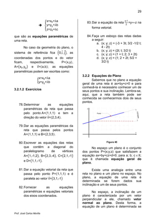 29
Prof. José Carlos Morilla
ቐ
x=x0+λa
y=y0
+λb
z=z0+λc
que são as equações paramétricas de
uma reta.
No caso da geometria do plano, o
sistema de referência fica ቀ0,iԦ, jԦቁ, as
coordenadas dos pontos e do vetor
ficam, respectivamente, P=ሺx,yሻ,
A=൫x0,y0
൯ e vሬԦ=ሺa,bሻ; as equações
paramétricas podem ser escritas como:
൜
x=x0+λa
y=y0
+λb
3.2.1.2 Exercícios
78.Determinar as equações
paramétricas da reta que passa
pelo ponto A=ሺ1,1,1ሻ e tem a
direção do vetor vሬԦ=ሺ2,3,4ሻ.
79.Dar as equações paramétricas da
reta que passa pelos pontos
A=ሺ1,1,1ሻ e B=ሺ2,3,5ሻ.
80.Escrever as equações das retas
que contêm a diagonal do
paralelogramo de vértices
A=൫1,-1,2൯, B=൫2,3,-4൯, C=൫2,1,-1൯
e D=൫1,1,-1൯.
81.Dar a equação vetorial da reta que
passa pelo ponto P=ሺ1,1,1ሻ e é
paralela ao vetor vሬԦ=൫3,1,-1൯
82.Fornecer as equações
paramétricas e equações vetoriais
dos eixos coordenados.
83.Dar a equação da reta
x-1
2
=yൌ-z na
forma vetorial.
84.Faça um esboço das retas dadas
a seguir:
a. (x; y; z) = (-3 + 3t; 3/2 -1/2 t;
4 - 2t)
b. (x; y; z) = (2t; t; 3/2 t)
c. (x; y; z) = (1 + t; 2; 3 + 2t)
d. (x; y; z) = (1; 2 + 2t; 5/2 +
3/2 t)
3.2.2 Equações do Plano
Sabemos que no plano a equação
geral de uma reta é ax+by+c=0 e para
conhecê-la é necessário conhecer um de
seus pontos e sua inclinação. Lembra-se,
aqui, que a reta também pode ser
conhecida se conhecermos dois de seus
pontos.
x
y
inclinação
Ponto
Figura 40
No espaço um plano é o conjunto
dos pontos P=(x;y;z) que satisfazem a
equação ax+by+cz+d=0; para a; b; c Ԗ R;
que é chamada equação geral do
plano.
Existe uma analogia entre uma
reta no plano e um plano no espaço. No
plano, a equação de uma reta é
determinada se forem dados sua
inclinação e um de seus pontos.
No espaço, a inclinação de um
plano é caracterizada por um vetor
perpendicular a ele, chamado vetor
normal ao plano. Desta forma, a
equação de um plano é determinada se
 