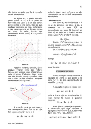 30
Prof. José Carlos Morilla
são dados um vetor que lhe é normal e
um de seus pontos.
Na figura 41, o plano indicado,
pelos pontos P; Q; R e S, pode ser
fornecido pelo vetor uሬԦ e um dos pontos
pertencentes a este plano. Note-se que,
qualquer segmento de reta, pertencente
a este plano, que una um de seus pontos
ao ponto do vetor, (ponto este
pertencente a este plano), é ortogonal a
este vetor.
1 2 3 4 5 6
1
2
3
4
j
i
k
3
2
1
R
P
Q
u
S
Figura 41
Podemos lembrar, também, que o
produto vetorial entre dois vetores
fornece um terceiro vetor ortogonal aos
dois primeiros. Podemos, dizer, então
que este terceiro vetor é normal ao plano
que contém os dois primeiros. Isto pode
ser observado na figura 42.
v
w
vLw - normal ao plano P
Plano P
de v, w
Figura 42
A equação geral de um plano π
que passa por um ponto P0 = (x0; y0; z0) e
tem vetor normal NሬሬԦ = (a; b; c) é:
ax + by + cz + d = 0
onde d = -(ax0 + by0 + cz0) e x; y e z são
coordenadas de um ponto P pertencente
a este plano.
Demonstração:
Um ponto P, de coordenadas P =
(x; y; z), pertence ao plano π se, e
somente se, o vetor P0PሬሬሬሬሬሬሬሬԦ for
perpendicular ao vetor NሬሬԦ (normal ao
plano π), ou seja, se o produto escalar
entre o vetor P0PሬሬሬሬሬሬሬሬԦ e o vetor NሬሬԦ for nulo.
NሬሬԦ ൈ P0PሬሬሬሬሬሬሬሬԦ=0
Como, P0PሬሬሬሬሬሬሬሬԦ= (x-x0; y-y0
; z-z0), o
produto escalar entre P0PሬሬሬሬሬሬሬሬԦ e NሬሬԦ pode ser
reescrito como:
(a; b; c)ൈ (x-x0; y-y0
; z-z0)=0
aሺx-x0ሻ+ b൫y-y0
൯+ cሺz-z0ሻ=0
ou seja,
ax + by + cz - (ax0 + by0 + cz0) = 0
o que fornece:
d = - (ax0 + by0 + cz0)
Como exemplo, vamos encontrar a
equação do plano π que passa pelo
ponto P0 = (1; -2; -2) e é perpendicular ao
vetor NሬሬԦ = (2; -1; 2)
A equação do plano π é dada por:
ax + by + cz + d = 0
onde a; b e c são as coordenadas do
vetor normal NሬሬԦ. Assim é possível
escrever:
2x - y + 2z + d = 0
Para que P0, pertença ao plano π,
é necessário que seja satisfeita a
equação ax+by+cz+d=0 que, substituindo
d por -(ax0 + by0 + cz0), temos:
ax + by + cz + [-(ax0 + by0 + cz0)] = 0
 
