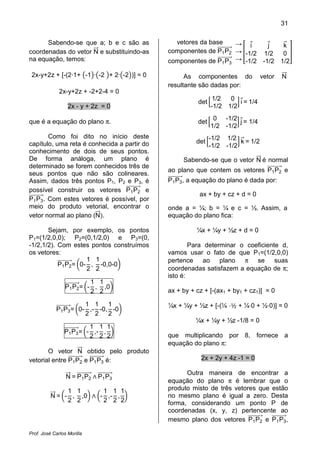 31
Prof. José Carlos Morilla
Sabendo-se que a; b e c são as
coordenadas do vetor NሬሬԦ e substituindo-as
na equação, temos:
2x-y+2z + [-(2·1+ ൫-1൯·൫-2 ൯+ 2·൫-2൯)] = 0
2x-y+2z + -2+2-4 = 0
2x - y + 2z = 0
que é a equação do plano π.
Como foi dito no início deste
capítulo, uma reta é conhecida a partir do
conhecimento de dois de seus pontos.
De forma análoga, um plano é
determinado se forem conhecidos três de
seus pontos que não são colineares.
Assim, dados três pontos P1, P2 e P3, é
possível construir os vetores P1P2
ሬሬሬሬሬሬሬሬሬሬԦ e
P1P3
ሬሬሬሬሬሬሬሬሬሬԦ. Com estes vetores é possível, por
meio do produto vetorial, encontrar o
vetor normal ao plano (NሬሬԦሻ.
Sejam, por exemplo, os pontos
P1=(1/2,0,0); P2=(0,1/2,0) e P3=(0,
-1/2,1/2). Com estes pontos construímos
os vetores:
P1P2
ሬሬሬሬሬሬሬሬሬሬԦ= ൬0-
1
2
,
1
2
-0,0-0൰
P1P2
ሬሬሬሬሬሬሬሬሬሬԦ= ൬-
1
2
,
1
2
,0൰
P1P3
ሬሬሬሬሬሬሬሬሬሬԦ= ൬0-
1
2
,-
1
2
-0,
1
2
-0൰
P1P3
ሬሬሬሬሬሬሬሬሬሬԦ= ൬-
1
2
,-
1
2
,
1
2
൰
O vetor NሬሬԦ obtido pelo produto
vetorial entre P1P2
ሬሬሬሬሬሬሬሬሬሬԦ e P1P3
ሬሬሬሬሬሬሬሬሬሬԦ é:
NሬሬԦ = P1P2
ሬሬሬሬሬሬሬሬሬሬԦ ‫ר‬ P1P3
ሬሬሬሬሬሬሬሬሬሬԦ
NሬሬԦ = ൬-
1
2
,
1
2
,0൰ ‫ר‬ ൬-
1
2
,-
1
2
,
1
2
൰
vetores da base
componentes de P1P2
ሬሬሬሬሬሬሬሬሬሬԦ
componentes de P1P3
ሬሬሬሬሬሬሬሬሬሬԦ
→
→
→
቎
iԦ jԦ kሬԦ
-1/2 1/2 0
-1/2 -1/2 1/2
቏
As componentes do vetor NሬሬԦ
resultante são dadas por:
det ቂ
1/2 0
-1/2 1/2
ቃ iԦ= 1/4
det ቂ
0 -1/2
1/2 -1/2
ቃ jԦ= 1/4
det ቂ
-1/2 1/2
-1/2 -1/2
ቃ kሬԦ = 1/2
Sabendo-se que o vetor NሬሬԦ é normal
ao plano que contem os vetores P1P2
ሬሬሬሬሬሬሬሬሬሬԦ e
P1P3
ሬሬሬሬሬሬሬሬሬሬԦ, a equação do plano é dada por:
ax + by + cz + d = 0
onde a = ¼; b = ¼ e c = ½. Assim, a
equação do plano fica:
¼x + ¼y + ½z + d = 0
Para determinar o coeficiente d,
vamos usar o fato de que P1=(1/2,0,0)
pertence ao plano π se suas
coordenadas satisfazem a equação de π;
isto é:
ax + by + cz + [-(ax1 + by1 + cz1)] = 0
¼x + ¼y + ½z + [-(¼ ‫½ڄ‬ + ¼‫0ڄ‬ + ½‫])0ڄ‬ = 0
¼x + ¼y + ½z -1/8 = 0
que multiplicando por 8, fornece a
equação do plano π:
2x + 2y + 4z -1 = 0
Outra maneira de encontrar a
equação do plano π é lembrar que o
produto misto de três vetores que estão
no mesmo plano é igual a zero. Desta
forma, considerando um ponto P de
coordenadas (x, y, z) pertencente ao
mesmo plano dos vetores P1P2
ሬሬሬሬሬሬሬሬሬሬԦ e P1P3
ሬሬሬሬሬሬሬሬሬሬԦ,
 