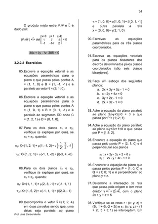 34
Prof. José Carlos Morilla
O produto misto entre vሬԦ ,wሬሬԦ e tԦ, é
dado por:
(vሬԦ ‫ר‬wሬሬሬԦ ) ×tԦ= det ൥
x+6 y+1 z-4
1 7 -5
-1 -14 2
൩ = 0
-56x + 3y - 7z -305 = 0
3.2.2.2 Exercícios
85.Escreva a equação vetorial e as
equações paramétricas para o
plano π que passa pelos pontos A
= (1, 1, 0) e B = (1, -1, -1) e é
paralelo ao vetor vሬԦ = (2; 1; 0).
86.Escreva a equação vetorial e as
equações paramétricas para o
plano π que passa pelos pontos A
= (1, 0, 1) e B = (0, 1, -1) e é
paralelo ao segmento CD onde C
= (1; 2; 1) e D = (0, 1, 0).
87.Para os dois planos π1 e π2,
verifique (e explique por que), se
π1 = π2, quando:
π1: X=ሺ1, 2, 1ሻ+ µሺ1, -1, 2ሻ+ ν ൬-
1
2
,
2
3
, -1൰
π2: X=ሺ1, 2, 1ሻ+ αሺ-1, 1, -2ሻ+ βሺ-3, 4, -6ሻ
88.Para os dois planos π1 e π2,
verifique (e explique por que), se
π1 = π2, quando:
π1: X=ሺ1, 1, 1ሻ+ µሺ2, 3, -1ሻ+ νሺ-1, 1, 1ሻ
π2: X=ሺ1, 6, 2ሻ+ αሺ-1, 1, 1ሻ+ βሺ2, 3, െ1ሻ
89.Decomponha o vetor vሬԦ = (1; 2; 4)
em duas parcelas sendo que, uma
delas seja paralela ao plano
π = ሺ1, 0, 0ሻ+ αሺ1, 0, 1ሻ+ β൫0, 1, -1൯
e outra paralela à reta
x = ሺ0, 0, 0ሻ+ γሺ2, 1, 0ሻ
90.Escrevas as equações
paramétricas para os três planos
coordenados.
91.Escreva as equações vetoriais
para os planos bissetores dos
diedros determinados pelos planos
coordenados (são seis planos
bissetores).
92.Faça um esboço dos seguintes
planos:
a. 2x + 3y + 5z - 1 = 0
b. x - 2y + 4z = 0
c. 3y + 2z - 1 = 0
d. 2x + 3z - 1 = 0
93.Ache a equação do plano paralelo
ao plano 2x-y+5z-3 = 0 e que
passa por P = (1;-2; 1).
94.Ache a equação do plano paralelo
ao plano x-y+2z+1=0 e que passa
por P = (1;1; 2).
95.Encontre a equação do plano que
passa pelo ponto P = (2; 1; 0) e é
perpendicular aos planos
π1 : x + 2y - 3z + 2 = 0 e
π2 : 2x - y + 4z - 1 = 0.
96.Encontrar a equação do plano que
passa pelos pontos P = (1; 0; 0) e
Q = (1; 0; 1) e é perpendicular ao
plano y = z.
97.Determine a interseção da reta
que passa pela origem e tem vetor
diretor vሬԦ = iሬԦ+ 2jԦ +kሬԦ, com o plano
2x + y + z = 5
98.Verifique se as retas r : (x; y; z) =
(9t; 1 + 6t;-2 + 3t) e s : (x; y; z) = (1
+ 2t; 3 + t; 1) se interceptam. Em
 