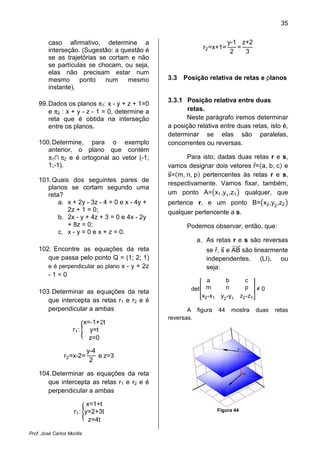35
Prof. José Carlos Morilla
caso afirmativo, determine a
interseção. (Sugestão: a questão é
se as trajetórias se cortam e não
se partículas se chocam, ou seja,
elas não precisam estar num
mesmo ponto num mesmo
instante).
99.Dados os planos π1: x - y + z + 1=0
e π2 : x + y - z - 1 = 0, determine a
reta que é obtida na interseção
entre os planos.
100.Determine, para o exemplo
anterior, o plano que contém
π1∩ π2 e é ortogonal ao vetor (-1;
1;-1).
101.Quais dos seguintes pares de
planos se cortam segundo uma
reta?
a. x + 2y - 3z - 4 = 0 e x - 4y +
2z + 1 = 0;
b. 2x - y + 4z + 3 = 0 e 4x - 2y
+ 8z = 0;
c. x - y = 0 e x + z = 0.
102. Encontre as equações da reta
que passa pelo ponto Q = (1; 2; 1)
e é perpendicular ao plano x - y + 2z
- 1 = 0
103.Determinar as equações da reta
que intercepta as retas r1 e r2 e é
perpendicular a ambas
r1: ൝
x=‐1+2t
y=t
z=0
r2=x-2=
y-4
2
e z=3
104.Determinar as equações da reta
que intercepta as retas r1 e r2 e é
perpendicular a ambas
r1: ൝
x=1+t
y=2+3t
z=4t
r2=x+1=
y-1
2
=
z+2
3
3.3 Posição relativa de retas e planos
3.3.1 Posição relativa entre duas
retas.
Neste parágrafo iremos determinar
a posição relativa entre duas retas, isto é,
determinar se elas são paralelas,
concorrentes ou reversas.
Para isto; dadas duas retas r e s,
vamos designar dois vetores rԦ=ሺa, b, cሻ e
sሬԦ=ሺm, n, pሻ pertencentes às retas r e s,
respectivamente. Vamos fixar, também,
um ponto A=൫x1,y1
,z1൯ qualquer, que
pertence r, e um ponto B=൫x2,y2
,z2൯
qualquer pertencente a s.
Podemos observar, então, que:
a. As retas r e s são reversas
se rԦ, sሬԦ e ABሬሬሬሬሬԦ são linearmente
independentes. (LI), ou
seja:
det቎
a b c
m n p
x2-x1 y2-y1 z2-z1
቏ ≠ 0
A figura 44 mostra duas retas
reversas.
Figura 44
 