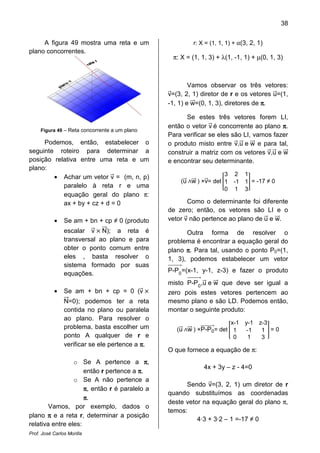 38
Prof. José Carlos Morilla
A figura 49 mostra uma reta e um
plano concorrentes.
Figura 49 – Reta concorrente a um plano
Podemos, então, estabelecer o
seguinte roteiro para determinar a
posição relativa entre uma reta e um
plano:
• Achar um vetor vሬԦ = (m, n, p)
paralelo à reta r e uma
equação geral do plano π:
ax + by + cz + d = 0
• Se am + bn + cp ≠ 0 (produto
escalar vሬԦ ൈ NሬሬԦ); a reta é
transversal ao plano e para
obter o ponto comum entre
eles , basta resolver o
sistema formado por suas
equações.
• Se am + bn + cp = 0 (vሬԦ ൈ
NሬሬԦ=0); podemos ter a reta
contida no plano ou paralela
ao plano. Para resolver o
problema, basta escolher um
ponto A qualquer de r e
verificar se ele pertence a ππππ.
o Se A pertence a ππππ,
então r pertence a ππππ.
o Se A não pertence a
ππππ, então r é paralelo a
ππππ.
Vamos, por exemplo, dados o
plano ππππ e a reta r, determinar a posição
relativa entre eles:
r: X = (1, 1, 1) + α(3, 2, 1)
π: X = (1, 1, 3) + λ(1, -1, 1) + µ(0, 1, 3)
Vamos observar os três vetores:
vሬԦ=(3, 2, 1) diretor de r e os vetores uሬԦ=(1,
-1, 1) e wሬሬԦ=(0, 1, 3), diretores de ππππ.
Se estes três vetores forem LI,
então o vetor vሬԦ é concorrente ao plano ππππ.
Para verificar se eles são LI, vamos fazer
o produto misto entre vሬԦ,uሬԦ e wሬሬԦ e para tal,
construir a matriz com os vetores vሬԦ,uሬԦ e wሬሬԦ
e encontrar seu determinante.
(uሬሬԦ ‫ר‬wሬሬሬԦ ) ×vሬԦ= det ൥
3 2 1
1 -1 1
0 1 3
൩ = -17 ≠ 0
Como o determinante foi diferente
de zero; então, os vetores são LI e o
vetor vሬԦ não pertence ao plano de uሬԦ e wሬሬԦ.
Outra forma de resolver o
problema é encontrar a equação geral do
plano ππππ. Para tal, usando o ponto P0=(1,
1, 3), podemos estabelecer um vetor
P-P0
ሬሬሬሬሬሬሬሬሬԦ=(x-1, y-1, z-3) e fazer o produto
misto P-P0
ሬሬሬሬሬሬሬሬሬԦ,uሬԦ e wሬሬԦ que deve ser igual a
zero pois estes vetores pertencem ao
mesmo plano e são LD. Podemos então,
montar o seguinte produto:
(uሬሬԦ ‫ר‬wሬሬሬԦ ) ×P-P0
ሬሬሬሬሬሬሬሬሬሬԦ= det ൥
x-1 y-1 z-3
1 -1 1
0 1 3
൩ = 0
O que fornece a equação de π:
4x + 3y – z - 4=0
Sendo vሬԦ=(3, 2, 1) um diretor de r
quando substituímos as coordenadas
deste vetor na equação geral do plano π,
temos:
4·3 + 3·2 – 1 =-17 ≠ 0
 