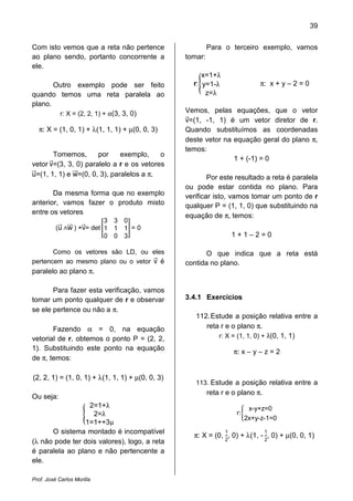 39
Prof. José Carlos Morilla
Com isto vemos que a reta não pertence
ao plano sendo, portanto concorrente a
ele.
Outro exemplo pode ser feito
quando temos uma reta paralela ao
plano.
r: X = (2, 2, 1) + α(3, 3, 0)
π: X = (1, 0, 1) + λ(1, 1, 1) + µ(0, 0, 3)
Tomemos, por exemplo, o
vetor vሬԦ=(3, 3, 0) paralelo a r e os vetores
uሬԦ=(1, 1, 1) e wሬሬԦ=(0, 0, 3), paralelos a π.
Da mesma forma que no exemplo
anterior, vamos fazer o produto misto
entre os vetores
(uሬሬԦ ‫ר‬wሬሬሬԦ ) ×vሬԦ= det ൥
3 3 0
1 1 1
0 0 3
൩ = 0
Como os vetores são LD, ou eles
pertencem ao mesmo plano ou o vetor vሬԦ é
paralelo ao plano π.
Para fazer esta verificação, vamos
tomar um ponto qualquer de r e observar
se ele pertence ou não a π.
Fazendo α = 0, na equação
vetorial de r, obtemos o ponto P = (2, 2,
1). Substituindo este ponto na equação
de π, temos:
(2, 2, 1) = (1, 0, 1) + λ(1, 1, 1) + µ(0, 0, 3)
Ou seja:
൝
2=1+λ
2=λ
1=1++3µ
O sistema montado é incompatível
(λ não pode ter dois valores), logo, a reta
é paralela ao plano e não pertencente a
ele.
Para o terceiro exemplo, vamos
tomar:
r:൝
x=1+λ
y=1-λ
z=λ
π: x + y – 2 = 0
Vemos, pelas equações, que o vetor
vሬԦ=(1, -1, 1) é um vetor diretor de r.
Quando substituímos as coordenadas
deste vetor na equação geral do plano π,
temos:
1 + (-1) = 0
Por este resultado a reta é paralela
ou pode estar contida no plano. Para
verificar isto, vamos tomar um ponto de r
qualquer P = (1, 1, 0) que substituindo na
equação de π, temos:
1 + 1 – 2 = 0
O que indica que a reta está
contida no plano.
3.4.1 Exercícios
112.Estude a posição relativa entre a
reta r e o plano π.
r: X = (1, 1, 0) + λ(0, 1, 1)
π: x – y – z = 2
113. Estude a posição relativa entre a
reta r e o plano π.
r:ቊ
x-y+z=0
2x+y-z-1=0
π: X = (0,
1
2
, 0) + λ(1, -
1
2
, 0) + µ(0, 0, 1)
 