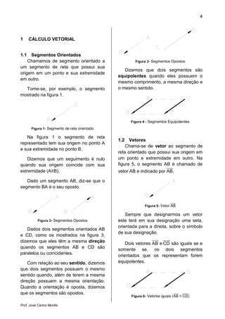 4
Prof. José Carlos Morilla
1 CÁLCULO VETORIAL
1.1 Segmentos Orientados
Chamamos de segmento orientado a
um segmento de reta que possui sua
origem em um ponto e sua extremidade
em outro.
Tome-se, por exemplo, o segmento
mostrado na figura 1.
Figura 1- Segmento de reta orientado
Na figura 1 o segmento de reta
representado tem sua origem no ponto A
e sua extremidade no ponto B.
Dizemos que um seguimento é nulo
quando sua origem coincide com sua
extremidade (A≡B).
Dado um segmento AB, diz-se que o
segmento BA é o seu oposto.
Figura 2- Segmentos Opostos
Dados dois segmentos orientados AB
e CD, como os mostrados na figura 3,
dizemos que eles têm a mesma direção
quando os segmentos AB e CD são
paralelos ou coincidentes.
Com relação ao seu sentido, dizemos
que dois segmentos possuem o mesmo
sentido quando, além de terem a mesma
direção possuem a mesma orientação.
Quando a orientação é oposta, dizemos
que os segmentos são opostos.
Figura 3- Segmentos Opostos
Dizemos que dois segmentos são
equipolentes quando eles possuem o
mesmo comprimento, a mesma direção e
o mesmo sentido.
Figura 4 - Segmentos Equipolentes
1.2 Vetores
Chama-se de vetor ao segmento de
reta orientado que possui sua origem em
um ponto e extremidade em outro. Na
figura 5, o segmento AB é chamado de
vetor AB e indicado por ABሬሬሬሬሬԦ.
Figura 5- Vetor ABሬሬሬሬሬԦ
Sempre que designarmos um vetor
este terá em sua designação uma seta,
orientada para a direita, sobre o símbolo
de sua designação.
Dois vetores ABሬሬሬሬሬԦ e CDሬሬሬሬሬሬԦ são iguais se e
somente se, os dois segmentos
orientados que os representam forem
equipolentes.
Figura 6- Vetores iguais (ABሬሬሬሬሬԦ = CDሬሬሬሬሬሬԦ)
 