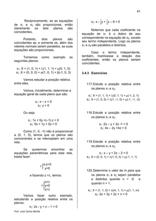 41
Prof. José Carlos Morilla
Reciprocamente, se as equações
de π1 e π2 são proporcionas, então
claramente os dois planos são
coincidentes.
Portanto, dois planos são
coincidentes se, e somente se, além dos
vetores normais serem paralelos, as suas
equações são proporcionais.
Tomemos como exemplo os
seguintes planos:
π1: X = (1, 0, 1) + λ(1, 1, 1) + µ(0, 1, 0)
π2: X = (0, 0, 0) + α(1, 0, 1) + β(-1, 0, 3)
Vamos estudar a posição relativa
entre eles.
Vamos, inicialmente, determinar a
equação geral de cada plano que são:
π1: x – z = 0
π2: y = 0
Ou seja:
π1: 1x + 0y +(–1) z = 0
π2: 0x + 1y + 0z = 0
Como (1, 0, -1) não é proporcional
a (0, 1, 0), temos que os planos são
concorrentes e se interceptam em uma
reta.
Se quisermos encontrar as
equações paramétricas para esta reta,
basta fazer:
r:൜
x-z=0
y=0
e fazendo z =λ, temos:
r:൝
x=λ
y=0
z=λ
Vamos fazer outro exemplo,
estudando a posição relativa entre os
planos:
π1: 2x - y + z – 1 = 0
π2: x -
1
2
y +
1
2
z – 9 = 0
Notemos que cada coeficiente na
equação de π1 é o dobro de seu
correspondente na equação de π2, exceto
seu termo independente. Logo os planos
π1 e π2 são paralelos e distintos.
Caso o termo independente,
também, mantivesse a relação dos
coeficientes, então os planos seriam
coincidentes.
3.4.3 Exercícios
117.Estude a posição relativa entre
os planos π1 e π2.
π1: X = (1, 1, 1) + λ(0, 1, 1) + µ(-1, 2, 1)
π2: X = (1, 0, 0) + λ(1, -1, 0) + µ(-1, -1, -2)
118.Estude a posição relativa entre
os planos π1 e π2.
π1: 2x – y + 2z -1 = 0
π2: 4x – 2y +4z = 0
119.Estude a posição relativa entre
os planos π1 e π2.
π1: x – y + 2z – 2 = 0
π2: X = (0, 0, 1) + λ(1, 0, 3) + µ(-1, 1, 1)
120.Determine o valor de m para que
os planos π1 e π2 sejam paralelos
e distintos quando n = -5 e
quando n = 1.
π1: X = (1, 1, 0) + λ(m, 1, 1) + µ(1, 1, m)
π2: 2x + 3y + 2z + n = 0
 