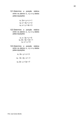 42
Prof. José Carlos Morilla
121.Determine a posição relativa
entre os planos π1, π2 e π3 dados
pelas equações:
π1: 2x + y + z = 1
π2: x + 3y + z = 2
π3: x + y + 4z = 3
122.Determine a posição relativa
entre os planos π1, π2 e π3 dados
pelas equações:
π1: x - 2y + z = 0
π2: 2x - 4y + 2z = 1
π3: x + y = 0
123.Determine a posição relativa
entre os planos π1, π2 e π3 dados
pelas equações:
π1: 2x - y + z = 3
π2: 3x - 2y - z = -1
π3: 2x - y + 3z = 7
 
