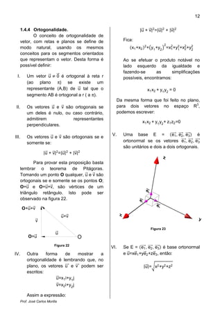 12


      1.4.4 Ortogonalidade.                                    |u + v|2 =|u|2 + |v|2
             O conceito de ortogonalidade de
      vetor, com retas e planos se define de           Fica:
                                                                             2
      modo natural, usando os mesmos                       x1 +x2 2 + y1 +y2 =x2 +y2 +x2 +y2
                                                                               1   1   2   2
      conceitos para os segmentos orientados
      que representam o vetor. Desta forma é           Ao se efetuar o produto notável no
      possível definir:                                lado esquerdo da igualdade e
                                                       fazendo-se      as      simplificações
 I.       Um vetor u 0 é ortogonal à reta r            possíveis, encontramos:
          (ao plano π) se existe um
          representante (A,B) de u tal que o                       x1 x2 + y1 y2 = 0
          segmento AB é ortogonal a r ( a π).
                                                   Da mesma forma que foi feito no plano,
 II.      Os vetores u e v são ortogonais se       para dois vetores no espaço R3,
          um deles é nulo, ou caso contrário,      podemos escrever:
          admitirem           representantes
                                                                x1 x2 + y1 y2 + z1 z2 =0
          perpendiculares.

                                                 V.    Uma base E =             e1 , e2 , e3 é
III.      Os vetores u e v são ortogonais se e
          somente se:                                  ortonormal se os vetores e1 , e2 , e3

                     |u + v|2 =|u|2 + |v|2
                                                       são unitários e dois a dois ortogonais.


             Para provar esta proposição basta
      lembrar o teorema de Pitágoras.
      Tomando um ponto O qualquer, u e v são
      ortogonais se e somente se os pontos O;
      O+u e O+u+v, são vértices de um
      triângulo retângulo. Isto pode ser
      observado na figura 22.

       O+u+v
                                  u+v
                v
                                                                     Figura 23
                              u
           O+u                              O
                             Figura 22
                                                 VI.   Se E = e1 , e2 , e3 é base ortonormal
IV.       Outra     forma    de      mostrar a         e u=xe1 +ye2 +ze3, então:
          ortogonalidade é lembrando que, no
          plano, os vetores u e v podem ser                      |u|= x2 +y2 +z2
          escritos:
                         u=x1 i+y1 j
                              v=x2 i+y2 j

          Assim a expressão:
      Prof. José Carlos Morilla
 