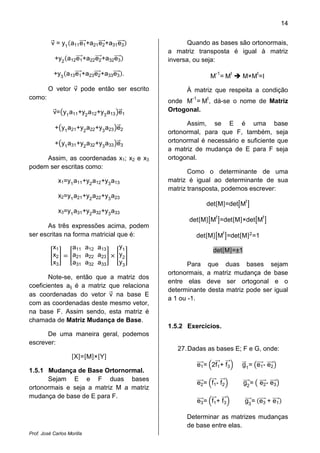 14


          v = y1 a11 e1 +a21 e2 +a31 e3            Quando as bases são ortonormais,
                                            a matriz transposta é igual à matriz
            +y2 a12 e1 +a22 e2 +a32 e3      inversa, ou seja:

           +y3 a13 e1 +a23 e2 +a33 e3 .                    M-1 = Mt   M×Mt =I
         O vetor v pode então ser escrito         À matriz que respeita a condição
como:                                              -1  t
                                            onde M = M , dá-se o nome de Matriz
           v= y1 a11 +y2 a12 +y3 a13 e1     Ortogonal.

                                                  Assim, se E é uma base
            + y1 a21 +y2 a22 +y3 a23 e2
                                            ortonormal, para que F, também, seja
            + y1 a31 +y2 a32 +y3 a33 e3     ortonormal é necessário e suficiente que
                                            a matriz de mudança de E para F seja
     Assim, as coordenadas x1; x2 e x3      ortogonal.
podem ser escritas como:
                                                   Como o determinante de uma
             x1=y1 a11 +y2 a12 +y3 a13      matriz é igual ao determinante de sua
                                            matriz transposta, podemos escrever:
             x2=y1 a21 +y2 a22 +y3 a23
                                                                         t
                                                         det M =det M
             x3=y1 a31 +y2 a32 +y3 a33
                                                              t                 t
                                                   det M M =det M ×det M
      As três expressões acima, podem
ser escritas na forma matricial que é:               det M Mt =det M 2 =1
           x1       a11 a12 a13      y1
                                                             det M =±1
           x2       a21 a22 a23      y2
           x3       a31 a32 a33      y3            Para que duas bases sejam
                                            ortonormais, a matriz mudança de base
       Note-se, então que a matriz dos
                                            entre elas deve ser ortogonal e o
coeficientes aij é a matriz que relaciona
                                            determinante desta matriz pode ser igual
as coordenadas do vetor v na base E
                                            a 1 ou -1.
com as coordenadas deste mesmo vetor,
na base F. Assim sendo, esta matriz é
chamada de Matriz Mudança de Base.
                                            1.5.2 Exercícios.
      De uma maneira geral, podemos
escrever:
                                               27. Dadas as bases E; F e G, onde:
                     X=M×Y
                                                     e1 = 2f1 + f3    g1 = e1 - e2
1.5.1 Mudança de Base Ortornormal.
      Sejam E e F duas bases
                                                     e 2 = f1 - f 2      g2 = e2 - e3
ortonormais e seja a matriz M a matriz
mudança de base de E para F.
                                                     e 3 = f1 + f 3      g3 = e3 + e1

                                                  Determinar as matrizes mudanças
                                                  de base entre elas.
Prof. José Carlos Morilla
 