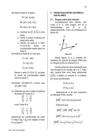 15


    28. Dada a base E e sejam:                    2     PRODUTOS ENTRE VETORES E
                                                        ESCALARES
                    f1= e1 - e2 -e3
                                                  2.1   Ângulo entre dois vetores.
                  f2= e1 + 2 e2 - e3                    Consideremos dois vetores, não
                                                  nulos u e v, com origem em O e
                 f3= 2e1 + e2 + 4e3               extremidades     em      P     e   Q,

             a. Verificar se f1 , f2 , f3 é uma
                                                  respectivamente, como os mostrados na
                                                  figura 24.
             base.
                                                                        P
          b. Achar a matriz mudança de
             base entre elas.
          c. Sendo, na base E, o vetor
                                                                u            θ                  Q
             v= 3,-5,4 ,     achar    as
             coordenadas deste vetor na                                            v
             base F.                                            O
    29. Dadas as base E e F tais que:                                       Figura 24


                        f1= e1 - 3e2                   Nesta figura, θ é a medida em
                                                  radianos (ou graus) do ângulo POQ que
                        f 2 = e2 + e3             é o ângulo entre os vetores u e v.

                        f 3 = e1 - 2 e2                 Vamos procurar uma expressão que
                                                  nos forneça θ em função de u e v. Para
         Sendo o vetor v= 3,4,-1 , na base        isto, vamos fixar uma base ortonormal
         E, achar as coordenadas deste             i;j;k , e sejam os vetores u e v dados
         vetor na base F.                         por suas coordenadas

    30. Sendo        X = M × Y , provar que                             u= x1 ;y1 ;z1
                   -1
          Y=M           ×X
                                                                        v= x2 ;y2 ;z2
    31. Sabendo-se que a matriz mudança
                                                         Aplicando-se a lei dos cossenos
        de base de F para E é:
                                                  ao triângulo POQ, resulta
                 2 1 1

                                                          QP =|u|2 +|v|2 -2|u||v| cos θ
                 1 -1 0                                         2
                 0 0 1
         e de F para G é                                 Sabemos que:

                                                           QP = OP - OQ =|u - v|2
                         1   1    1                                 2                   2
                        -1   0    0
                         0   -1   1
                                                                    2                               2
    determinar as coordenadas do vetor                    QP = x1 -x2 ,y1 -y2 ,z1 -z2
    v= 4g1 + 2g2 + g3 em relação à base                     2                               2
    E e a base F.                                       QP = x1 -x2 2 + y1 -y2 + z1 -z2                 2




Prof. José Carlos Morilla
 