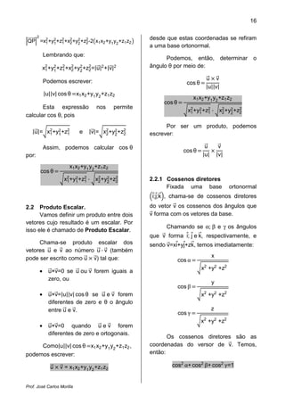 16

       2                                                  desde que estas coordenadas se refiram
QP =x2 +y2 +z2 +x2 +y2 +z2 -2 x1 x2 +y1 y2 +z1 z2
     1   1   1   2   2   2
                                                          a uma base ortonormal.
               Lembrando que:
                                                                Podemos, então,               determinar   o
           x2 +y2 +z2 +x2 +y2 +z2 =|u|2 +|v|2
            1   1   1   2   2   2
                                                          ângulo θ por meio de:


                                                                                     |u||v|
               Podemos escrever:                                                     u v
                                                                          cos θ
               |u||v| cos θ x1 x2 +y1 y2 +z1 z2
                                                                               x1 x2 +y1 y2 +z1 z2

                                                                          x2 +y2 +z2 · x2 +y2 +z2
                                                               cos θ
       Esta expressão                  nos      permite
                                                                           1   1   1    2   2   2
calcular cos θ, pois

   |u|= x2 +y2 +z2                 |v|= x2 +y2 +z2
                                                                Por ser um produto, podemos
         1   1   1             e         2   2   2        escrever:


                                                                                   |u|       |v|
               Assim, podemos calcular cos θ                                        u         v
                                                                         cos θ
por:
                          x1 x2 +y1 y2 +z1 z2

                        x2 +y2 +z2 · x2 +y2 +z2
           cos θ
                         1   1   1    2   2   2           2.2.1 Cossenos diretores
                                                                Fixada uma base                    ortonormal
                                                           i;j;k , chama-se de cossenos diretores
2.2   Produto Escalar.                                    do vetor v os cossenos dos ângulos que
      Vamos definir um produto entre dois                 v forma com os vetores da base.
vetores cujo resultado é um escalar. Por
                                                                Chamando se α; β e γ os ângulos
isso ele é chamado de Produto Escalar.
                                                          que v forma i; j e k, respectivamente, e

vetores u e v ao número u · v (também
     Chama-se produto escalar dos                         sendo v=xi+yj+zk, temos imediatamente:

                                                                       cos α
pode ser escrito como u v) tal que:                                                      x

                                                                                  x2 +y2 +z2
           •     u×v=0 se u ou v forem iguais a

                                                                       cos β
                 zero, ou
                                                                                         y

           •     u×v=|u||v| cos θ se u e v forem                                  x2 +y2 +z2
                 diferentes de zero e θ o ângulo
                                                                       cos γ
                 entre u e v.                                                            z

                                                                                  x2 +y2 +z2
           •     u×v=0 quando u e v forem
                 diferentes de zero e ortogonais.
                                                                 Os cossenos diretores são as
     Como|u||v| cos θ x1 x2 +y1 y2 +z1 z2 ,               coordenadas do versor de v. Temos,
podemos escrever:                                         então:

                  u   v = x1 x2 +y1 y2 +z1 z2                     cos2 α+ cos2 β+ cos2 γ=1


Prof. José Carlos Morilla
 