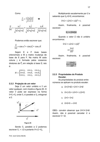 17


         Como                                                           Multiplicando escalarmente por u e
                                                                   sabendo que v2 ×u=0, encontramos:

                                                                            v×u = λu×u = λ|u|2 = λ
                      u        x1 i+y1 j+z1 k
                     |u|
                                   x2 +y2 +z2
                                    1 1 1


                                                                         Assim,    finalmente,    é   possível
                                       y1 j
|u|
 u            x1 i                                      z1 k
                           +                    +                  escrever:
          x2 +y2 +z2
           1   1   1               x2 +y2 +z2
                                    1   1   1         x2 +y2 +z2
                                                       1   1   1
                                                                                  v1      v×u u

                                                                         Quando o vetor u não é unitário
                                                                   encontramos:

                                                                              v×u = λu×u = λ|u|2
         Podemos então escrever que:

                cos α i + cos β j + cos γ k
        |u|
         u

                                                                                   λ=
                                                                                         |u|2
                                                                                         v×u
      Sejam E e F duas bases
ortonormais e M a matriz mudança de                                      Assim,    finalmente,    é   possível
base de E para F. Na matriz M cada                                 escrever:
coluna j é formada pelos cossenos

                                                                                         |u|2
diretores de Fj em relação à base E; isto                                                v×u
                                                                                  v1 =        u
é:
                  cos              cos          cos
                  cos              cos          cos
                  cos              cos          cos                2.2.3 Propriedades do Produto
                                                                         Escalar.
                                                                         As propriedades do produto entre
                                                                   números se aplicam no produto escalar:
2.2.2 Projeção de um vetor
       Seja u um vetor unitário e v um                                      a. u× v+w = u×v + u×w
vetor qualquer, com mostra a figura 25. O
vetor v pode ser expresso na forma                                          b. u× λv = λu×v = λ u×v
v=v1 +v2 onde v1 é paralelo e v2 ortogonal
a u.                                                                        c. u×v = v×u

           v2                                                               d. u×u=0 ↔ u=0
                               v

                                                 v1                OBS:- convém observar que u×v ≠ u×w.
              O
                                                                   Assim, não é possível cancelar u e
                                                                   escrever v = w.
                                   u

                           Figura 25

      Sendo v1 paralelo a u podemos
escrever v1 λu e portanto v=λu +v2 .


Prof. José Carlos Morilla
 