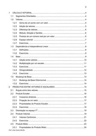 2


1     CÁLCULO VETORIAL .................................................................................................. 4
    1.1    Segmentos Orientados ........................................................................................... 4
    1.2    Vetores ................................................................................................................... 4
      1.2.1      Soma de um ponto com um vetor .................................................................... 5
      1.2.2      Adição de vetores ............................................................................................ 5
      1.2.3      Diferença de vetores ........................................................................................ 6
      1.2.4      Módulo, Direção e Sentido ............................................................................... 6
      1.2.5      Produto de um número real por um vetor. ....................................................... 6
      1.2.6      Espaço vetorial. ............................................................................................... 7
      1.2.7      Exercícios. ....................................................................................................... 7
    1.3    Dependência e Independência Linear. ................................................................... 8
      1.3.1      Definições ........................................................................................................ 8
      1.3.2      Exercícios. ....................................................................................................... 9
    1.4    Base ....................................................................................................................... 9
      1.4.1      Adição entre vetores ...................................................................................... 10
      1.4.2      Multiplicação por um escalar.......................................................................... 11
      1.4.3      Exercícios ...................................................................................................... 11
      1.4.4      Ortogonalidade. ............................................................................................. 12
      1.4.5      Exercícios. ..................................................................................................... 13
    1.5    Mudança de Base................................................................................................. 13
      1.5.1      Mudança de Base Ortornormal. ..................................................................... 14
      1.5.2      Exercícios. ..................................................................................................... 14
2     PRODUTOS ENTRE VETORES E ESCALARES ...................................................... 15
    2.1    Ângulo entre dois vetores. .................................................................................... 15
    2.2    Produto Escalar. ................................................................................................... 16
      2.2.1      Cossenos diretores ........................................................................................ 16
      2.2.2      Projeção de um vetor ..................................................................................... 17
      2.2.3      Propriedades do Produto Escalar. ................................................................. 17
      2.2.4      Exercícios. ..................................................................................................... 18
    2.3    Orientação no espaço V3. ..................................................................................... 19
    2.4    Produto Vetorial .................................................................................................... 19
      2.4.1      Vetores Canônicos......................................................................................... 21
      2.4.2      Exercícios ...................................................................................................... 23
    2.5    Produto Misto ....................................................................................................... 23
      2.5.1      Propriedades do Produto Misto...................................................................... 24
Prof. José Carlos Morilla
 