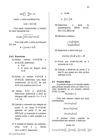 23

                       2    2                                  a. |v w|
                det           k = 10
                      -1    4
                                                                     1       3
       Assim, o vetor resultante fica:                         b. |3 v           w|
                                                                             4

                      v w = 10i+10k
                                                        58. Determine     a    área    do
     Com estas componentes, o módulo                        paralelogramo   ABCD    sendo:
do vetor resultante fica:                                  AC=-i+j e AB=j+3k


           |v w|= 102 + 10 2 =10√2                      59. Resolva o sistema:


        Com este valor, a área do triângulo                                  x·(3i+2j)=6

            A = 2 |v w| = 5√2
(A), fica:                                                                  x (2j+3k)=2i
                1

                                                        60. Determine o vetor x tal que:


2.4.2 Exercícios                                                 x (i+k)=-2i 2k e |x|           √6

                                                        61. Prove que |v w|=|v| |w| se e
    53. Dados         vetores    v=2i-3j+2k   e
         w=4i-j+2k, determinar:
                                                            somente se v w.
           a. v w
           b. O seno do ângulo entre
                                                        62. Calcule a distância do ponto C à
                vew
                                                            reta R que passa por dois pontos
                                                            distintos A e B.
    54. Sendo os vetores v=2i+j-3k e
         w=4i+j-3k, determinar uma base
         orotonormal e1 , e2 , e3 tal que         2.5  Produto Misto
         e1 //v e e2 coplanar com v e w.               O produto misto é um escalar obtido
                                                  pelo produto escalar entre um vetor u e o
                                                  vetor resultante de um produto vetorial
    55. Sendo     v=i+j  e    w=2i-j+3k,          (v w), ou seja:
       determinar determinar a área do                            R=(v w) × u
       triângulo ABC onde B = A + v e C
       = A + w.                                        Para três vetores, dados por suas
                                                  coordenadas:
    56. Calcule o momento em relação ao                        v=v1 i+v2 j+v3 k

         ponto O da força f=-1i+3j+4k,
                                                                    w=w1 i+w2 j+w3 k
         aplicada ao ponto P tal que
         OP=i+j+k. (o momento é o produto                            u=u1 i+u2 j+u3 k
         vetorial entre o vetor posição e a
         força)                                       O produto misto, usando as
                                                  componentes dos vetores, é dado por:

                             π
    57. A medida do ângulo, em radianos,
                                                                         (v w) ×u=

         |v|=1 e |w|=7, determinar
        entre  vew     é     6
                               .  Sendo
                                                                       v2   v3       v1   v3       v1   v2
                                                  u1 i;u2 j;u3 k × det w    w3 i-det w1   w3 j+det w1   w2 k
                                                                        2

Prof. José Carlos Morilla
 
