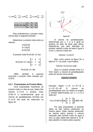 24

                                                                      |u|senθ


         v2    v3          v1   v3         v1   v2
=u1 ×det w     w3 - u2 det w1   w3 +u3 det w1   w2                        θ
          2

                                                                          u
                                                                vLw                   w
                       v1        v2   v3




                                                     |u|cosθ
         (v w) ×u= det w1        w2   w3
                       u1        u2   u3

                                                                          v
    Para entendermos o produto misto,
vamos fazer o seguinte exemplo:                                           Figura 34

     Determinar o produto misto entre os                    O volume do paralelepípedo,
vetores:                                             determinado por u, v e w é igual ao
               u=2i-j+3k                             produto da área da base pela altura.
                                                     Sabendo-se que pela definição do

                                                     |v w|, o volume é dado por:
               v=-i+4j+k                             produto vetorial a área da base é igual a
              w=5i+j-2k

       O produto misto R=(v w) ×u, fica:                         Volume = |v w|×h


                                                     altura é: h = |u| cosθ, o que implica:
                            -1         4    1               Mas, como vemos na figura 34, a
           R=(v w) ×u = det 5          1   -2
                             2        -1    3
                                                               Volume =|v w|×|u| cosθ

                    R=(v w) ×u =-84                        Que é o produto escalar entre u e
                                                     v w. Assim, o volume do paralelepípedo
       OBS:-   também     é    possível              pode ser escrito como sendo:
encontrar o produto misto indicado por:
 v,w,u .                                                               Volume = (v w)×u


2.5.1 Propriedades do Produto Misto.
                                                     Exemplo: Sejam v = 4i, w = 2i + 5j e
       Uma propriedade importante do
                                                     U = 3i + 3j + 4k.  O     volume      do
vetores u; v e w, o produto misto
produto misto é o fato de que; dados três
                                                     paralelepípedo com um vértice na origem
                                                     e arestas determinadas por u; v e w é
(v w) ×u é numéricamente igual ao                    dado por:

u; v e w. Isto pode ser observado na
volume do paralelepipedo formado por
                                                                          4 0             0
                                                        Vol.=(v w)×u= det 2 5             0 =|80|= 80
figura 34                                                                 3 3             4

                                                            Por esta propriedade, é possível
                                                     saber se três vetores pertencem ao
                                                     mesmo plano. Estes vetores pertencem
                                                     ao mesmo plano quando o volume

                                                     zero; ou seja, dados três vetores u; v e w,
                                                     calculado pelo produto misto for igual a

                                                     eles estarão no mesmo plano quando:


Prof. José Carlos Morilla
 